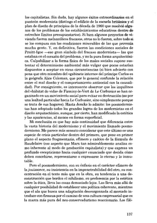 los capitalistas. Sin duda, hay algunos éxitos extraordinarios en el
panteón modernista (distingo el edificio de la escuela britânica y el
plan de diseiio de principios de la década de 1960 que resolvió algunos de los problemas de los establecimientos educativos dentro de
estrechos límites presupuestarios). Si bien algunos proyectos de vivienda fueron melancólicos fracasos, otros no lo fueron, sobre todo si
se los compara eon las condiciones miserables de las que provenía
mucha gente. Y, en definitiva, fueron las condiciones sociales de
Pruitt-Igoe ----Bse gran símbolo del fracaso modernista- las que
estaban en el corazón del problema, y no la pura forma arquitectánica. Culpabilizar a la forma fisica de los males sociales supone sustentar el determinismo ambiental más vulgar que pocos estarian
dispuestos a aceptar en otras circunstancias (si bien advierto eon
pena que otro miembro del «gabinete interno» del príncipe Carlos es
la geógrafa Alice Coleman, que por lo general confunde la relación
entre el mal diseíio y el comportamiento antisocial con la causalidad). Por consiguiente, es interesante observar que los inquilinos
del «hábitat de vidro> de Firminy-le-Vert de Le Corbusier se han organizado en un movimiento social para evitar su destrucción (no por
una lealtad particular hacia Le Corbusier, sino simplemente porque
se trata de sua hogares). Hasta Jencks lo admite: los posmodernistas han adoptado todos los grandes logros de los modernistas en el
disefio arquitectónico, aunque, por cierto, han modificado la estética
y las apariencias, aI menos en forma superficial.
Mi conclusión es que hay más continuidad que diferencia entre
la vasta historia del modernismo y el movimiento llamado posmodernismo. Me parece más sensato considerar que este último es una
especie de crisis particular dentro del primero, que pone en primer
plano el aspecto fragmentario, efimero y caótico de la fórmula de
Baudelaire (ese aspecto que Marx tan admirablemente analiza como inherente al modo de producción capitalista) y que expresa un
profundo escepticismo hacia cualquier enunciado que decida cómo
deben concebirse, representarse o expresarse lo eterno y lo inmutable.
Pero el posmodernismo, eon su énfasis en el carácter efimero de
lajouissance, su insistencia en la impenetrabilidad del otro, su concentración en el texto más que en la obra, su tendencia a una deconstrucción que bordea el nihilismo, su preferencia por la estética
sobre la ética, lleva las cosas demasiado lejos. Las lleva más allá de
cualquier posibilidad de establecer una política coherente, mientras
que el ala que busca una adaptación desvergonzada al mercado introduce con firmeza por el camino de una cultura empresarial que es
la marca más pura del neo-conservadurismo reaccionario. Los filó-

137

 
