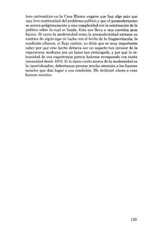 tero carismático en la Casa Blanca sugiere que hay algo más que
una leve continuidad dei problema político y que el posmodernismo
se acerca peligrosamente a una complicidad con la estetizacián de la
política sobre la cual se funda. Esta nos lleva a una cuestión muy
básica. Si tanto la modernidad como la posmodernidad extraen su
estética de algún tipo de lucha con el hecho de la fragmentación, la
condición efimera, el flujo caótico, yo diria que es muy importante
saber por quê este hecho debiera ser un aspecto tan invasor de la
experiencia moderna por un lapso tan prolongado, y por quê la intensidad de esa experiencia parece haberse recuperado con tanta

intensidad desde 1970. Si lo único cierto acerca de la modernidad es
la incertidumbre, deberíamos prestar mucha atención a las fuerzas
sociales que dan lugar a esa condición. Me dedicaré ahora a esas
fuerzas sociales.

139

 