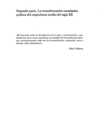 Segunda parte. La transformación econômicopolítica del capitalismo tardío del siglo XX

(lEI intervalo entre la decadencia de lo viejo y la formación y consolidación de lo nuevo constituye un período de transición que siempre, necesaríamente, debe ser de incertidumbre, confusíón, error y
salvaje y feroz [anatismo».
John Calhoun

 