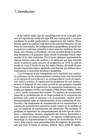 7. Introducción

Si ha habido algún tipo de transformación en la economía política dei capitalismo tardío dei siglo XX. nos corresponde a nosotros
establecer la posible profundidad e importancia dei cambio. Abundan los signos de cambios radicales en los procesos laborales, los hábitos dei consumidor, las configuraciones geográficas y geopolíticas,
los poderes y prácticas estatales, y otros aspectos similares. Sin embargo, aún vivimos, en Occidente, en una sociedad donde la producción destinada a la ganancia sigue siendo el principio básico organizador de la vida económica. Por lo tanto, debemos representar de
alguna manera todos los cambios y la agitación que han ocurrido
desde la primera gran recesión de posguerra en 1973, lo cual no
pierde de vista el hecho de que las regias básicas dei modo de producción capitalista siguen operando como fuerzas que defmen invariablemente el desarrollo histórico y geográfico.
Y en ellenguaje (y por consiguiente en la hipótesis) que analizaré, podremos ver los acontecimientos recientes como una transición
en el régimen de acumulación y su correspondiente modo de regulación social y política. AI representar los problemas de esta manera,
recurro allenguaje de una cierta escuela de pensamiento conocida
como la «escuela de la regulación». Su argumento fundamental, sostenido por Aglietta (1979) y por Lipietz (1986), Boyer (1986a, 1986b)
y otros, puede resumirse brevemente. Un régimen de acumulación
«describe la estabilización en un largo periodo de la asignación dei
producto neto entre elconsumo y la acumulación; implica cierta
correspondencia entre la transformación de las condiciones de producción y las condiciones de reproducción de los asalariados», Un
sistema de acumulación particular puede existir en la medida en
que «su esquema de reproducción sea coherente». Sin embargo, el
problema es introducir los comportamientos de todo tipo de individuos -eapitalistas, obreros, empleados dei Estado, financistas y
otros agentes económico-políticos- en alguna configuración que
mantenga en funcionamiento el régimen de acumulación. Por lo
tanto, debe existir «una materialización dei régimen de acumulación que tome la forma de normas, hábitos, leyes, redes de regula-

143

 