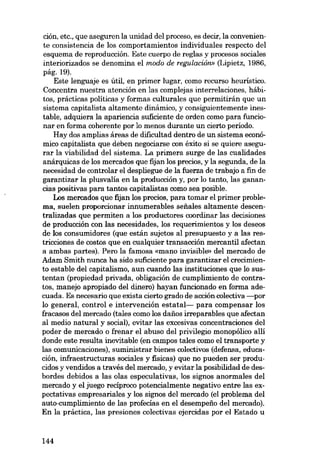 ción, etc., que aseguren la unidad dei proceso, es decir, la conveniente consistencia de los comportamientos individuales respecto dei
esquema de reproducción. Este cuerpo de regias y procesos sociales
interiorizados se denomina el modo de regulaciôn» (Lipietz, 1986,
pág.19).
Este lenguaje es útil, en primer lugar, como recurso heurístico.
Concentra nuestra atención en las complejas interrelaciones, hábitos, prácticas políticas y formas culturales que permitirán que un
sistema capitalista altamente dinâmico, y consiguientemente inestable, adquiera la apariencia suficiente de orden como para funcionar en forma coherente por lo menos durante un cierto período.
Hay dos amplias áreas de dificultad dentro de un sistema económico capitalista que deben negociarse con éxito si se quiere asegurar la viabilidad dei sistema. La primera surge de las cualidades
anárquicas de los mercados que fijan los precios, y la segunda, de la
necesidad de controlar el despliegue de la fuerza de trabajo a fm de
garantizar la plusvalía en la producción y, por lo tanto, las ganancias positivas para tantos capitalistas como sea posible.
Los mercados que fijan los precios, para tomar el primer problema, suelen proporcionar innumerables seftales altamente descentralizadas que permiten a los productores coordinar las decisiones
de producción con las necesidades, los requerimientos y los deseos
de los consumidores (que están sujetos ai presupuesto y a las restricciones de costos que en cualquier transacción mercantil afectan
a ambas partes). Pero la famosa «mano invisible» del mercado de
Adam Smith nunca ha sido suficiente para garantizar el crecimiento estable dei capitalismo, aun cuando las instituciones que lo sustentan (propiedad privada, oblígación de cumplímiento de contratos, manejo apropiado dei dinero) hayan funcionado en forma adecuada. Es necesario que exista cierto grado de acción colectiva -por
lo general, control e intervención estatal- para compensar los
fracasos dei mercado (tales como los danos irreparables que afectan
ai medio natural y social), evitar las excesivas concentraciones dei
poder de mercado o frenar el abuso dei privilegio monopólico allí
donde este resulta inevitable (en campos tales como el transporte y
las comunicaciones), suministrar bienes colectivos (defensa, educación, infraestructuras sociales y fisicas) que no pueden ser producidos y vendidos a través dei mercado, y evitar la posibilidad de desbordes debidos a las olas especulativas, los signos anormales dei
mercado y el juego recíproco potencialmente negativo entre las expectativas empresariales y los signos dei mercado (el problema dei
auto-cumplimiento de las profecías en el desempeno dei mercado).
En la práctica, las presiones colectivas ejercidas por el Estado u

144

 