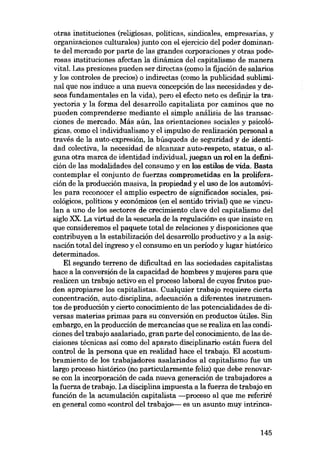 otras instituciones (religiosas, politicas, sindicales, empresarias, y
organizaciones culturales) junto con el ejorcicio del poder dominante del mercado por parte de las grandes corporaciones y otras poderosas instituciones afectan la dinámica del capitalismo de manera
vital. Las presiones pueden ser directas (como la fijación de salarios
y los controles de precios) o indirectas (como la publicidad subliminal que nos induce a una nueva concepción de las necesidades y deseos fundamentales en la vida), pero el efecto neto es definir la trayectoria y la forma del desarrollo capitalista por caminos que no
pueden comprenderse mediante el simple análisis de las transacciones de mercado. Más aún, las orientaciones sociales y psicológicas, como el individualismo y el impulso de realización personal a
través de la auto-expresión, la búsqueda de seguridad y de identidad colectiva, la necesidad de alcanzar auto-respeto, status, o alguna otra marca de identidad individual, juegan un rol en la definición de las modalidades deI consumo y en los estilos de vida, Basta
contemplar el conjunto de fuerzas comprometidas en la prolíferación de la producción masiva, la propiedad y el uso de los automóviles para reconocer el amplio espectro de significados sociales, psicológicos, politicos y económicos (en el sentido trivial) que se vinculan a uno de los sectores de crecimiento clave del capitalismo del
sigla XX. La virtud de la «escuela de la regulación» es que insiste en
que consideremos el paquete total de relaciones y disposiciones que
contribuyen a la estabilización del desarrollo productivo y a la asignación total del ingreso y el consumo en un período y lugar histórico
determinados.
El segundo terreno de dificultad en las sociedades capitalistas
hace a la conversión de la capacidad de hombres y mujeres para que
realicen un trabajo activo en el proceso laboral de cuyos frutos pueden apropiarse los capitalistas. Cualquier trabajo requiere cierta
concentración, auto-disciplina. adecuación a diferentes instrumentos de producción y cierto conocimiento de las potencialidades de diversas materias primas para su conversión en productos útiles. Sin
embargo, en la producción de mercancias que se realiza en las condiciones del trabajo asalariado, gran parte deI conocimiento, de las decisiones técnicas así como del aparato disciplinaria están fuera del
control de la persona que en realidad hace el trabajo. El acostumbramiento de los trabajadores asalariados al capitalismo fue un
largo proceso histórico (no particularmente feliz) que debe renovarse con la incorporación de cada nueva generación de trabajadores a
la fuerza de trabajo. La disciplina impuesta a la fuerza de trabajo en
función de la acumulación capitalista -proceso aI que me referiré
en general como «control del trabajo>>-- es un asunto muy intrinca-

145

 