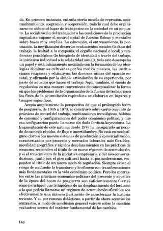 do. En primera instancia, entrafia cierta mezcla de represión, acostumbramiento, cooptación y cooperación, todo lo cual debe organizarse no sólo en ellugar de trabajo sino en la sociedad en su conjunto. La socialización dei trabajador a las condiciones de la producción
capitalista supone el control social de fuerzas físicas y mentales
sobre bases muy amplias. La educación, el entrenamiento, la persuasión, la movilización de ciertos sentimientos sociales (la ética dei
trabajo, la lealtad a la compafiia, el orgullo nacional o local) y tendencias psicológicas (la búsqueda de identidad a través dei trabajo,
la iniciativa individual o la solidaridad social), todo esto desempena
un papel y está intimamente mezclado con la formación de las ideologías dominantes cultivadas por los medios masivos, las instituciones religiosas y educativas, las diversas ramas deI aparato estatal, y afirmado por la simple articulación de su experiencia, por
parte de aquellos que hacen el trabajo. Aqui, también, el «modo de
regulación» es una manera conveniente de conceptualizar la forma
en que los problemas de la organización de la fuerza de trabajo para
los fines de la acumulación capitalista se elaboran en lugares y
tiempos específicos.
Acepto ampliamente la perspectiva de que el prolongado boom
de posguerra, de 1945 a 1973, se construyó sobre cierto conjunto de
prácticas de control dei trabajo, combinaciones tecnológicas, hábitos
de consumo y configuraciones dei poder económico-político, y que
esa configuración puede llamarse sin duda fordista-keynesiana. La
fragmentación de este sistema desde 1973 ha inaugurado unperíodo de cambios rápidos, de flujo e incertidumbre. No está en modo alguno claro si los nuevos sistemas de producción y comercialización,
caracterizados por procesos y mercados laborales más flexibles,
movilidad geográfica y rápidos desplazamientos en las prácticas de
consumo, responden al título de un nuevo régimen de acumulación,
y si el renacimiento de la iniciativa empresaria y del neo-conservadurismo, junto con el giro cultural hacia el posmodernismo, responden ai titulo de un nuevo modo de regulación. Siempre existe el
riesgo de confundir lo transitorio y lo efimero con transformaciones
más fundamentales en la vida económico-política. Pero los contrastes entre las prácticas económico-políticas dei presente y aquellas
de la época dei boom de posguerra son suficientemente fuertes
como para hacer que la hipótesis de un desplazamiento dei fordismo
a lo que podria llamarse un régimen de acumulación «flexible» sea
efectivamente una manera pertinente de caracterizar la historia
reciente. Y si, por razones didácticas, a partir de ahora acentúo los
contrastes, a modo de conclusión general volveré sobre la cuestión
evaluativa acerca dei carácter fundamental de los cambios.

146

 