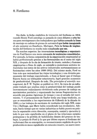 8. Fordismo

Sin duda, la fecha simbólica de iniciación deI fordismo es 1914,
cuando Henry Ford introdujo su jornada de cinco dólares y ocho horas para recompensar a los trabajadores que habían armado la Iínea
de montaje en cadena de piezas de automóvil que había inaugurado
el ano anterior en Dearborn, Michigan. Pera la forma de implantación deI fordismo es mucho más complicada que 880.
En muchos aspectos, las innovaciones tecnológicas y organizativas de Ford fueron una mera extensión de tendencias consolidadas.
Por ejemplo, la forma corporativa de la organización empresarial se .
había perfeccionado gracias a los ferrocarriles en el curso deI siglo
XIX, y después de la ola de formación de trusts, carteles y fusiones
empresarias a fines de sigla, se extendió a numerosos sectores industriales (un tercio de los activos industriales norteamericanos se
fusionarían entre los anos 1898-1902). Del mismo modo, Ford no
hizo más que racionalizar las viejas tecnologías y una división preexistente deI trabajo especializado, si bien aI hacer que el trabajo
fluyera hacia un trabajador estacionario, logró grandes aumentos
de productividad. Después de todo, The principies of scientific ma·
nagement, de F. W. Taylor, se publicá en 1911. Se trata de un influyente tratado que analiza cómo la productividad deI trabajo puede
incrementarse radicalmente dividiendo cada proceso de trabajo en
movimientos parciales y organizando las tareas fragmentarias de
acuerdo con pautas rigurosas de tiempo ycon el estudio deI movimiento. Y el pensamiento de Taylor tema una larga tradición, ya
que se remontaba a los experimentos de Gilbreth de la década de
1890 y a los trabajos de escritores de mediados deI siglo XIX, como
Ure y Babbage, que Marx había considerado tan reveladores. Además, hacía tiempo que en varias industrias se había puesto en práctica la separación entre dirección, concepción, control y ejecucián (y
todo lo que esto significaba en el plano de las relaciones sociales
jerárquicas y la pérdida de habilidades dentro deI proceso de trabajo). Lo propio de Ford (y lo que por último separa aI fordismo deI
taylorismo) fue su concepción, su reconocimiento explícito de que la
producción en masa significaba un consumo masivo, un nuevo siste-

147

 