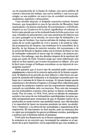 ma de reproducción de la fuerza de trabajo, una nueva politica de
control y dirección del trabajo, una nueva estética y una nueva psicología; en una palabra: un nuevo tipo de sociedad racionalizada,
modernista, populista y democrática.
Unas décadas después, el dirigente comunista italiano Antonio
Gramsci, que languideció en una de las cárceles de Mussolini, llegó
exactamente a la misma conclusión. EI americanismo y el fordismo,

observó en sus Cuadernos de la cárcel, significaban «el esfuerzo colectivo más grande que se ha realizado hasta la fecha para crear, con
una velocidad sin precedentes y con una conciencia del objetivo que
no tiene parangón en la historia, un nuevo tipo de trabajador y un
nuevo tipo de hombro». Los nuevos métodos de trabajo «son inseparables de un modo específico de vivir y pensar, y de sentir la vida».
En la perspectiva de Gramsci, las cuestiones de la sexualidad, de la
familia, de las formas de coerción morales, del consumismo y de
la acción del Estado se ligaban todas con el intento de forjar un tipo
de trabajador «adecuado al nuevo tipo de trabajo y de proceso productivo». Sin embargo, aun dos décadas después de la apertura del
juego por parte de Ford, Gramsci juzgó que «esta elaboración aún
está en su fase inicial y por lo tanto (al parecer) es idílica». ;:por qué
le llevó tanto tiempo al fordismo convertirse en un régímen de acumulación maduro?

Ford pensaba que el nuevo tipo de sociedad podia construirse
simplemente a través de la correcta aplicación de la fuerza corporativa. El objetivo de la jornada de cinco dólares y ocho horas era asegurar la sumisión del trabajador a la disciplina requerida para trabajar en el sistema de la linea de montaje. AI mismo tiempo queria
suministrar a los obreros el ingreso y el tiempo libre suficientes para
consumir los productos masivos que las corporaciones lanzarían al
mercado en cantidades cada vez mayores. Para esta era necesario
que los trabajadores supieran cómo gastar su dinero en forma adecuada. Fue así como, en 1916, Ford, envió un ejército de asistentes
sociales a las casas de sus trabajadores «privilegiados- (en gran medida inmigrantes) para cerciorarse de que el «hombre nuevo- de la
producción en masa tuviera una probidad moral, una vida familiar
y la capacidad de hacer un consumo prudente (es decir, no-alcohó-

lico) y «racional», a la altura de las necesidades y expectativas de la
corporación. El experimento no durá mucho, pera su existencia fue
un signo que presagíaba los graves problemas sociales, psicológícos
y políticos que el fordismo habría de plantear.

Ford creia tan firmemente en la fuerza corporativa para regular
la economía en su conjunto que incrementá los salarios en el momento de la gran depresión, con la seguridad de que esta medida es-

148

 