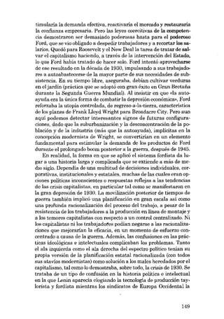 timularía la demanda efectiva, reactivaría el mercado y restauraria
la confianza empresaria. Pero las leyes coercitivas de la competencia demostraron ser demasiado poderosas hasta para el poderoso
Ford, que se vio obligado a despedir trabajadores y a recortar los salarios. Quedó para Roosevelt y el New Dealla tarea de tratar de salvar el capitalismo haciendo, a través de la intervención dei Estado,
lo que Ford había tratado de hacer solo. Ford intentó aprovecharse
de ese resultado en la década de 1930, impulsando a sus trabajadores a autoabastecerse de la mayor parte de sus necesidades de subsistencia. En su tiempo libre, aseguraba, debian cultivar verduras
en el jardin (práctica que se adoptó con gran éxito en Gran Bretaiía
durante la Segunda Guerra Mundial). AI insistir en que «la autoayuda era la única forma de combatir la depresión econômica», Ford
reforzaba la utopia controlada, de regreso-a-la-tierra, característica
de los planes de Frank Lloyd Wright para Broadacre City. Pero aun
aqui podemos detectar interesantes signos de futuras configuraciones, dado que la suburbanización y la desconcentración de la población y de la industria (más que la autoayuda), implícitas en la
concepción modernista de Wright, se convertirían en un elemento
fundamental para estimular la demanda de los productos de Ford
durante el prolongado boom posterior a la guerra, después de 1945.
En realidad, la forma en que se aplicó el sistema fordista da lugar a una historia larga y complicada que se extiende a más de memo siglo. Dependia de una multitud de decisiones individuales, corporativas, institucionales y estatales, muchas de las cuales eran opciones políticas inconscientes o respuestas reflejas a las tendencias
de las crisis capitalistas, en particular tal como se manifestaron en
la gran depresión de 1930. La movilización posterior de tiempos de
guerra también implicá una planificación en gran escala así como
una profunda racionalización dei proceso dei trabajo, a pesar de la
resistencia de los trabajadores a la producción en línea de montaje y
a los temores capitalistas con respecto a un control centralizado. Ni
los capitalistas ni los trabajadotes podían negarse a las racionalizaciones que mejorarían la eficacia, en un momento de esfuerzo concentrado a causa de la guerra. Además, las confusiones en las prácticas ideológicas e intelectuales complicaban los problemas. Tanto
el ala izquierda como el ala derecha dei espectro político tenian su
propia versión de la planificación estatal racionalizada (con todos
sus atavios modernistas) como solución a los males heredados por el
capitalismo, tal como lo demostraba, sobre todo, la crisis de 1930. Se
trataba de un tipo de confusión en la historia política e intelectual
en la que Lenin aparecia elogiando la tecnologia de producción taylorísta y fordista mientras los sindicatos de Europa Occidentalla

149

 