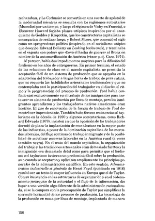 rechazaban, y Le Corbusier se convertia en una suerte de apóstol de
la modernidad mientras se asociaba eon los regimenes autoritarios
(Mussolini por un tiempo, y luego el régimen de Vichy en Francia), o
Ebenezer Howard forjaba planes utópicos inspirados por el anarquismo de Geddes y Kropotkin, que los constructores capitalistas se
encargarían de realizar luego, y Robert Moses, que comenzó el sigla
como un «progresista- político (inspirado en el socialismo utópico
que describe Edward Bellamy en Looking backwards), y terminaba
en el «agente eon poder» que «Ilevó el hacha de guerra» al Bronx en
nombre de la automovilización de América (véase p. ej. Caro, 1974).
Al parecer, había dos impedimentos mayores para la difusión del
fordismo en los anos de entreguerras. Eu primer término, el estado
de las relaciones de clase en el mundo capitalista no permitía la
aceptacián fácil de un sistema de producción que se apoyaba en la
adaptación del trabajador a largas horas de trabajo de pura rutina,
que no requeria las habilidades artesanales tradicionales y que no
contemplaba casi la participación del trabajador en el diseíio, el ritmo y la programación del proceso de producción. Ford había confiado casi exclusivamente en el trabajo de los inmigrantes para instaurar su sistema de producción por línea de montaje, pera los inmigrantes aprendieron y los trabajadores nativos americanos eran
hostiles. El giro de renovación de la fuerza de trabajo de Ford demostró ser impresionante. También hubo feroces resistencias al taylorismo en la década de 1920 y algunos comentaristas, como Richard Edwards (1979), insisten en que la oposición de los trabajadores
derrotó de plano la implantación de esas técnicas en la mayor parte
de las industrias, a pesar de la dominación capitalista de los mercados laborales, dol flujo continuo de trabajo inmigrante y de la posibilidad de movilizar reservas laborales en la América rural (a veces
también negra). En el resto deI mundo capitalista, la organización
del trabajo y las tradiciones artesanales eran demasiado fuertes y la
inmigración era demasiado débil como para permitir que el fordismo o el taylorismo tuvieran un predominio fácil sobre la producción,
aun cuando se aceptaron y aplicaron ampliamente los principios generales de la administración científica. En este sentido, Administration industrielle et générale de Henri Fayol (publicado en 1916)
resultó ser un texto de mayor influencia en Europa que el de Taylor.
Con su insistencia en las estructuras de organización y en el ordenamiento jerárquico de la autoridad y el flujo de la información, dio
lugar a una versión algo diferente de la administración racionalizada, si se la compara con la preocupación de Taylor por simplificar la
corriente horizontal de los procesos de producción. La tecnologia de
la producción en masa por línea de montaje, implantada de manera

150

 