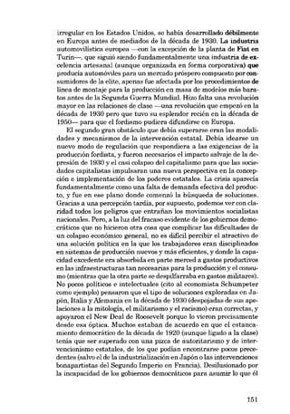 irregular en los Estados Unidos, se había desarrollado débílmente
en Europa antes de mediados de la década de 1930. La industria
automovilistica europea ---eon la excepción de la planta de Fiat en
Turín-, que siguió siendo fundamentalmente una industría de excelencia artesanal (aunque organizada en forma corporativa) que
producía automóviles para un mercado próspero compuesto por con-

sumidores de la elite, apenas fue afectada por los procedímientos de
linea de montaje para la producción en masa de modelos más baratos antes de la Segunda Guerra Mundial. Hizo falta una revolución
mayor en las relaciones de clase -una revolución que empezó en la

década de 1930 pero que tuvo su esplendor recién en la década de
1950- para que el fordismo pudiera difundirse en Europa.
El segundo gran obstáculo que debía superarse eran las modalidades y mecanismos de la intervención estatal. Debía idearse un
nuevo modo de regulación que respondiera a las exigencias de la

producción fordista, y fueron necesaríos el impacto salvaje de la depresión de 1930 y el casi colapso deI capitalismo para que las sociedades capitalistas impulsaran una nueva perspectiva en la concep-

ción e implementación de los poderes estatales. La crisis aparecía
fundamentalmente como una falta de demanda efectiva deI producto, y fue en ese plano donde comenzó la búsqueda de soluciones.
Gracias a una percepción tardia, por supuesto, podemos ver eon ela-

rídad todos los peligros que entrafian los movimientos socialistas
nacionales. Pero, a la luz deI fracaso evidente de los gobiernos democráticos que no hicieron otra cosa que complicar las dificultades de

un colapso económico general, no es difícil percibir el atractivo de
una solución política en la que los trabajadores eran disciplinados
en sistemas de producción nuevos y más eficientes, y donde la capa-

cidad excedente era absorbida en parte merced a gastos productivos
en las infraestructuras tan necesarias para la producción y el consu-

mo (mientras que la otra parte se despilfarraba en gastos militares).
No pocos políticos e intelectuales (cito aI economista Schumpeter
como ejemplo) pensaron que el tipo de soluciones exploradas en Japón, Italia y Alemania en la década de 1930 (despojadas de sus apelaciones a la mitologia, el militarísmo y el racismo) eran correctas, y
apoyaron el New Deal de Roosevelt porque lo vieron precisamente
desde esa óptica. Muchos estaban de acuerdo en que el estancamiento democrático de la década de 1920 (aunque ligado a la clase)
tema que ser superado con una pizca de autoritarismo y de intervencionismo estatales, de los que podían encontrarse pocos prece-

dentes (salvo el de la industríalización en Japón o las intervenciones
bonapartistas deI Segundo Imperío en Francia). Desilusionado por
la incapacidad de los gobiernos democráticos para asumir lo que él

151

 