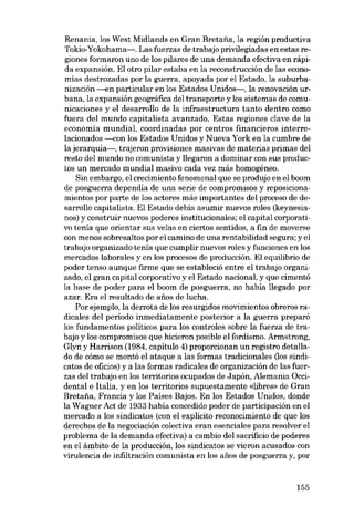 Renania, los West Midlands en Gran Bretaria, la región productiva
Tokio-Yokohama-. Las fuerzas de trabajo privilegiadas en estas regiones formaron uno de los pilares de una demanda efectiva en rápida expansión. El otro pilar estaba en la reconstrucción de las econo-

mias destrozadas por la guerra, apoyada por el Estado, la suburbanización ---en particular en los Estados Unidos-, la renovación urbana, la expansión geográfica del transporte y los sistemas de comunicaciones y el desarrollo de la infraestructura tanto dentro como

fuera del mundo capitalista avanzado. Estas regiones clave de la
economía mundial, coordinadas por centros financieros interrelacionados -<:on los Estados Unidos y Nueva York en la cumbre de
la jerarquia-, trajeron provisiones masivas de materias primas dcl
resto deI mundo no comunista y llegaron a dominar con

SUB

produc-

tos un mercado mundial masivo cada vez más homogéneo.
Sin embargo, el crecimiento fenomenal que se produjo en el hoom
de posguerra dependia de una serie de compromisos y reposicionamientos por parte de los actores más importantes del proceso de desarrollo capitalista. El Estado debía asumir nuevos roles (keynesianos) y construir nuevos poderes institucionales; el capital corporativo tenía que orientar

SUB

velas en ciertos sentidos, a fin de moverse

con menos sobresaltos por el camíno de una rentabilidad segura; y el
trabajo organizado tenía que cumplir nuevos roles y funciones en los

mercados laborales y en los procesos de producción. El equilibrio de
poder tenso aunque firme que se estableció entre el trabajo organizado, el gran capital corporativo y el Estado nacional, y que cimentó
la base de poder para el boom de posguerra, no había llegado por
azar. Era el resultado de anos de lucha.
Por ejemplo, la derrota de los resurgidos movimientos obreros radicales del período inmediatamente posterior a la guerra preparó
los fundamentos políticos para los controles sobre la fuerza de trabajo y los compromisos que bícieron posible el fordismo. Armstrong,
Glyn y Harríson (1984, capítulo 4) proporcionan un registro detallado de cómo se montó el ataque a las formas tradicionales (los sindi-

catos de oficios) y a las formas radicales de organización de las fuerzas del trabajo en los terrítorios ocupados de Japón, Alemania Occidental e Italia, y en los territorios supuestamente «Iibrcs- de Gran
Bretana, Francia y los Países Bajos. En los Estados Unidos, donde
la Wagner Act de 1933 había concedido poder de partícipación en el
mercado a los sindicatos (con el explícíto reconocimiento de que los
derechos de la negociación colectiva eran esenciales para resolver el

problema de la demanda efectiva) a cambio del sacrifício de poderes
en el âmbito de la producción, los sindicatos se vieron acusados con
virulencia de infiltración comunista en los anos de posguerra y, por

155

 