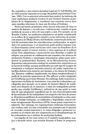 fin, sometidos a una estricta disciplina legal por la Taft-Hartley Act
de 1952 (una ley impuesta en el auge del período maccartista) (Tomlins, 1985). Con su principal adversario bajo control, los intereses de
elase capitalistas pudieron resolver lo que Gramsci llamaba el problema de la «hegemonia», y establecer una supuesta nueva base
para aquellas relaciones de elase que llevaban al fordismo.
Hasta quê punto penetraron estas nuevas relaciones de clase es
materia de disputa y, en todo caso, evidentemente, variaba eu gran
medida de un país a otro o de una región a otra. Por ejemplo, en los
Estados Unidos, los sindicatos adquirieron un poder considerable
en la esfera de la negociación colectiva en las industrias de producción masiva del Medio Oeste y del Nordeste, conservando cierto control dcl personal sobre las especificaciones profesionales, la seguridad y las promociones, y un importante poder político (aunque nunca determinante) sobre cuestiones tales como los beneficios de la
seguridad social, el salario mínimo y otros aspectos de la política
social. Pero adquirieron y mantuvieron e80S derechos a cambio de
adaptar una posición de colaboración con respecto a las técnicas de
producción fordista y estrategias corporativas afines para incrementar la productividad. Burawoy, en su Manufacturing consent,
demuestra cuán presentes estaban los sentimientos corporativos en
la fuerza de trabajo, aunque modificados por todo tipo de «juegosi de
resistencia a cualquier inclusión excesiva deI poder capitalista en
las filas obreras (con respecto, por ejernplo, a los ritmos del trabajo).
Así, Burawoy confirma ampliamente con datos estadounidenses el
perfil de la posición cooperativa de The affluent worker compilado
por Goldthorpe para Gran Bretaiia. 8in embargo, hubo numerosos y
repentinos estallidos de descontento, aun entre los trabajadores privilegiados (por ejernplo, en la planta de General Motors de Lordstown poco después de su apertura, o entre los trabajadores privilegiados que estudia Goldthorpe), indicativos de que quizá se trate
más de una adaptación superficial que de una total reconstruccián
de las actitudes de los trabajadores con respecto a la línea de montaje. El perpetuo problema de acostumbrar al trabajador a estos sistemas de trabajo rutinarios, no calíficados y degradados, como lo sostiene enérgicamente Braverman (1974), nunca puede superarse totalmente. Sin embargo, las organizaciones sindicales burocratizadas estaban cada vez más acorraladas (en ocasiones por el ejercicio
de un poder estatal represivo) y se veían obligadas a permutar aumentos en el salario real por cooperación en el disciplínamiento de
los trabajadores en el sistema de producción fordista.
Los papeles de los otros socios en el contrato social global, aunque a menudo tácito, que reinaba durante el boom de posguerra

156

 