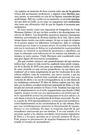 city registra un momento de feroz tensión entre uno de los grandes
héroes deI movimiento modernista y alguien como Barthes que,
muy pronto, se convertiría eu una de las figuras centrales deI posmodernismo. 80ft city, escrito en ese momento, es un texto anticipador que debe ser leído, no ya como un argumento anti-modernista,
sino como una afirmación vítal de que ha llegado el momento posmodernista.
No hace mucho visité una exposición de fotografias de Cindy
Sherman (lámina 1.2) que me hizo acordar a las descripciones evocativas de Raban. Las fotografias muestran mujeres claramente
distintas, provenientes de diversos ámbitos de la vida. Ueva cierto
tiempo darse cuenta, eon cierto estupor, de que se trata de retratos
de la misma mujer con diferentes vestimentas. Sólo el catálogo
anuncia que esa mujer es la propia artista. Es notable el paralelo de
esto con la insistencia de Raban en la plasticidad de la personalídad
humana, en vírtud de la ductilidad de apariencias y superfícies, así
como la colocación auto-referencial de los autores eon relación a sí
mismos en tanto sujetos. Cindy Sherman está considerada como
una gran figura deI movímiento posmoderno.
(,En quê consiste entonces este posmodernismo del que muchos
hablan hoy? !,Acaso la vída social ha cambiado tanto desde comienzos de la década de 1970 como para que podamos hablar con razón
de estar viviendo en una cultura posmoderna, en una época posmoderna? 1.0 se trata simplemente de que las tendencias de la alta
cultura exhiben, como de costumbre, una nueva torsión, y que las
modas acadêmicas también han cambiado sin generar casi una
variación de efecto o un eco de correspondencia en la vida diaria de
los ciudadanos corrientes? Ellibro de Raban sugiere que hay algo
más que la última novedad intelectual importada de Paris o el último giro deI mercado artístico de Nueva York. También hay algo más
que el desplazamiento en el estilo arquitectónico que Jencks (1984)
registra, aunque en este caso nos aproximamos a un ámbito que tiene la capacidad de acercar las preocupaciones de la alta cultura a la
vida diaria a través de la producción de la forma construída. En efecto, a partir de 1970 aproxímadamente, se han generado transformaciones fundamentales en las características de la vida urbana. Pero
que esas transformaciones merezcan la denominación de «posmodernas- es otro problema. En rigor, la respuesta depende de qué
entendemos exactamente por ese término. Y en este sentido, si es
necesario apelar a las últimas novedades intelectuales importadas
de París y a los giros operados en el mercado artístico de Nueva
York, porque es precisamente de aquellos fermentos de donde ha
surgido el concepto de «posmoderno»,

21

 