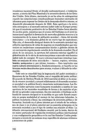 económica nacional frente al desafio norteamericano), o indirectamente, a través dei Plan Marshall y la inversión directa de los Estados Unidos. Esta última, insinuada ya en los anos de entreguerras
cuando las corporaciones estadounidenses buscaban mercados de
ultramar para superar los limites de la demanda efectiva interna, se
desarrolló plenamente después de 1945. Esta apertura a la inversión extranjera y al mercado externo (sobre todo en Europa) permitió que el excedente productivo de los Estados Unidos fuese absorbido en otra parte, mientras que el avance dei fordismo en el nivel internacional significó la formaeión de mercados globales masivos y la
incorporaeión de la masa de población mundial-fuera dei mundo
comunista- a la dinámica global de un nuevo tipo de capitalismo.
Más aún, el desarrollo desigual dentro de la economia mundial significó la experiencia de ciclos de negocios ya transformados que consistian en oscilaciones compensatorias locales y globales dentro de
un crecimiento regularmente estable de la demanda mundial. En el
plano de los insumos, la apertura dei comercio exterior significó la
globalización de la oferta de materias primas a menudo más baratas
(sobre todo de energia). EI nuevo internacionalismo introdujo también un conjunto de otras actividades - bancos, seguros, servicios,
hoteles, aeropuertos y, por último, turismo-. Esto implicaba una
nueva cultura internacional y, fundamentalmente, se basaba en las
técnicas recién descubiertas para reunir, evaluar y difundir la información.
Todo esto se consolidó bajo la hegemonía dei poder económico y
financiero de los Estados Unidos, con el respaldo dei poder militar.
EI acuerdo de Bretton Woods de 1944 convirtió ai dólar en la moneda de reserva mundial y amarró sólidamente el desarrollo económico mundial a la política fiscal y monetaria norteamericana. Los Estados Unidos operaron como banqueros mundiales a cambio de una
apertura de los mercados mundiales de bienes y de capitales ai poder de las grandes corporaciones. En este contexto, el fordismo se difundió de manera desigual en la medida en que cada Estado imprimia su propia modalidad ai manejo de las relaciones laborales, la
política monetaria y fiscal, las estrategias de inversión pública y de
bienestar, limitado en el plano interior por el estado de las relaciones de clase y en el plano exterior por su posieión jerárquica en la
economia mundial y por el tipo de cambio con relaeión ai dólar. La
difusión internacional dei fordismo ocurrió, por lo tanto, dentro de
un marco particular de regulación económico-política internacional
y una configuraeión geopolitica en la cuallos Estados Unidos predominaron a través de un sistema muy específico de alianzas militares
y.relaciones de poder.

160

 
