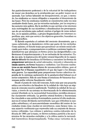 fue particularmente poderoso) y de la voluntad de los trabajadores
de trocar sus derechos en la producción por un poder mayor en el
mercado. Las luchas laborales no desaparecieron, ya que, a menudo, los sindicatos se vieron obligados a responder al descontento de
las bases. Pera los sindicatos también se encontraron cada vez más
asediados desde fuera, por las minorias excluidas, por las mujeres y
los sectores más pobres. Eu la medida en que servían a los intereses
más restringidos de sus miembros y abandonaban las preocupaciones de un socialismo más radical, corrían e1 peligro de verse reducidos, en la opinión pública, a grupos fragmentados con intereses específicos, que, más que servir a los objetivos generales, buscaban su
propio beneficio.
El Estado soportaba el embate del creciente descontento, que a
veces culminaba en desórdenes civiles por parte de los excluidos.
Como mínimo, e1 Estado tenía que garantizar un salario social adecuado para todos, o comprometerse en políticas o acciones legales redistributivas que aliviaran en forma activa las desigualdades y enfrentaran el empobrecimiento y la no inclusión de las minorias. Cada vez más, la legitimación del poder estatal dependia de la capacidad de difundir los beneficios del fordismo y encontrar las formas de
proporcionar servicios de salud adecuados, vivienda y educación en
escala masiva, en forma humana y cuidadosa. Los fracasos cualitativos en ese sentido fueron blanco de innumerables críticas, pero al
fin quizá fue el fracaso cuantitativo el que dio lugar a los dilemas
más graves. La capacidad para proporcionar bienes colectivos dependia de la continua aceleración de la productividad laboral en el
sector corporativo. Sólo de esta forma el estatismo de bienestar keynesiano podia volverse fiscalmente viable.
Desde el punto de vista del consumo, hubo más que una pequena
crítica con relación a la blandura de la calidad de vida bajo un régimen de consumo masivo uniformado. También la calidad de los servicios, a través de un sistema no discriminado de la administración
estatal (fundado en la racionalidad burocrática cientifico-técnica),
fue duramente criticada. La gestión estatal fordista y keynesiana
fue vinculada a una estética funcionalista austera (el alto modernismo) en el campo del disefio racionalizado. Los que criticaban la insipidez suburbana y el monumentalismo monolítico del centro de las
ciudades (como Jane Jacobs) se convirtieron, como hemos visto, en
una minoria vociferante que expresaba todo un conjunto de descontentos culturales. Las criticas y prácticas contra-culturales de la
década de 1960, por lo tanto, se dieron en forma paralela a los movimientos de las minorias excluidas y a la crítica contra la racionalidad burocrática despersonalizada. Todas estas variantes de la

162

 