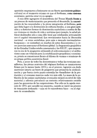 oposición empezaron a fusionarse en un fuerte movimiento políticocultural en el momento mismo en que el fordismo, como sistema
econômico, parecía estar en su apogeo.
A esto debe agregarse el descontento dei Tercer Mundo frente a
un proceso de modernización que prometía el desarrollo, la emaneipación de las necesidades y la plena integración ai fordismo, pero
que daba lugar a la destrucción de culturas locales, a una gran opresión y a distintas formas de dominación capitalista a cambio de fiacas ventajas en niveles de vida y servicios (por ejemplo, la salud pública) destinados sólo a una elite local que colaboraba activamente
con el capital internacional. Los movimientos hacia la liberación
nacional -a veces socialistas, pero más a menudo nacionalistasburgueses- se centraban en muchos de estos descontentos y a veces parecían amenazar ai fordismo global. La hegemonía geopolitica
de los Estados Unidos estaba amenazada y los EE.UU., que empezaron la era de la posguerra utilizando el anti-comunismo y el militarismo como un vehículo para la estabilización geopolítica y económica, pronto se encontraron frente al dilema de «armas o manteca» de
su propia política econámica fiscal.
Pero, a pesar de todos los descontentos y todas las tensiones manifiestas, las piezas centrales dei régimen fordista se mantuvieron
firmes por lo menos hasta 1973 y, en el proceso, lograron sin duda
mantener intacto un boom de posguerra que promovia la sindicalización y que hasta cierto punto extendía los «beneficios» de la producción y el consumo masivos cada vez más allá. La masa de la población de los países capitalistas avanzados mejoró su nível de vida
material y además prevaleció un contexto relativamente estable
para las ganancias de las corporaciones. Fue sólo en la aguda recesión de 1973, que sacudió ese esquema, cuando se inició un proceso
de transición acelerada -aún no lo entendemos bien- en el régimen de acumulación.

163

 