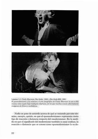 Lâmina 1.2 Cindy Sherman, Sin título, 1983, y Sin título #92,1981.
El posmodern ismo y la máscara: el arte fotográfico de Cindy Sherman la uso a ella
misma como eujeto baj o múltiples disfracee, de los que muchos evoca n abiertamente
imágenes de filmes o mediá ticas.

Na die se pone de acuerdo acerca de qué se entiende por este t érmino, excepto, quizás, en que el «posmodemismo» represen ta cierto
tipo de reacción o distancia res pecto deI «mode rn ismo». En la medi da en que el significado deI modernismo también es muy confuso, la
reacción o distancia que se conoce como «posrnodernismo- lo es do-

22

 