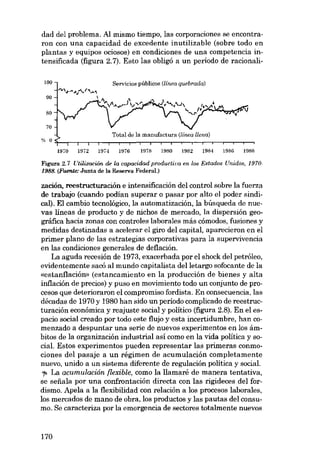 dad del problema. AI mismo tiempo, las corporaciones se encontraron con una capacidad de excedente inutilizable (sobre todo en
plantas y equipos ociosos) en condiciones de una competencia intensificada (figura 2.7). Esto las obligó a un período de racíonalí100

Servicios públicos (línea quebrada)

00
80
70

Total de la manufactura (línea llena)
1970

1972

1974

1976

1978

1980

1982

1984

1986

1988

Figura 2.7 Utílización de la capacídod productiva en los Estados Unidos, 19701988. (Fuente: Junta de la Reserva Federal.)

zación, reestructuración e intensificación dol control sobre la fuerza
de trabajo (cuando podían superar o pasar por alto el poder sindical). El cambio tecnológico, la automatización, la búsqueda de nuevas líneas de producto y de nichos de mercado, la dispersión geográfica hacia zonas eon controles laborales más cômodos, fusiones y
medidas destinadas a acelerar el giro del capital, aparecieron en el
primer plano de las estrategias corporativas para la supervivencia
en las condiciones generales de deflación.
La aguda recesión de 1973, exacerbada por el shock del petróleo,
evidentemente sacó al mundo capitalista delletargo sofocante de la
«estanflación» (estancamiento en la producción de bienes y alta
inflación de precios) y puso en movimiento todo un conjunto de procesos que deterioraron el compromiso fordista. En consecuencia, las
décadas de 1970 y 1980 han sido un período complicado de reestructuración económica y reajuste social y político (figura 2.8). En el espacio social creado por todo este flujo y esta incertidumbre, han comenzado a despuntar una serie de nuevos experimentos en los ámbitos de la organización industríal así como en la vida política y social. Estas experimentos pueden representar las primeras conmociones del pasaje a un régimen de acumulación completamente
nuevo, unido a un sistema diferente de regulación política y social.
'I> La acumulación [lexible, como la llamaré de manera tentativa,
se seiíala por una confrontación directa con las rigideces del fordismo. Apela a la flexibilidad con relación a los procesos laborales,
los mercados de mano de obra, los productos y las pautas del consumo. Se caracteriza por la emergencia de sectores totalmente nuevos

170

 