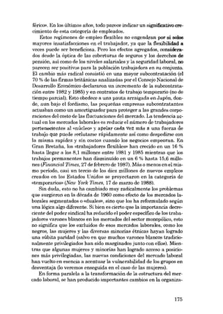 férico». En los últimos anos. todo parece indicar un significativo erecimiento de esta categoria de empleados.
Estos regímenes de empleo flexibles no engendran por sí solos
mayores insatisfacciones en el trabajador, ya que la flexibilidad a
veces puede ser beneficiosa. Pera los efectos agregados, considerados desde la óptica de las coberturas de seguros y los derechos de
pensión, asi como de los niveles salariales y la seguridad laboral, no
parecen ser positivos para la población trabajadora en su conjunto.
El cambio más radical consistió en una mayor subcontratación (el
70 % de las firmas británicas analizadas por el Consejo Nacional de
Desarrollo Económico declararan un incremento de la subcontratación entre 1982 y 1985) y en contratos de trabajo temporario (no de
tiempo parcial). Esto obedece a una pauta arraigada en Japón, donde, aun bajo el fordismo, las pequenas empresas subcontratantes
actuaban como un amortiguador para proteger a las grandes corporaciones deI costo de las fluctuaciones deI mercado. La tendencia actual en los mercados laborales es reducir el número de trabajadores
pertenecientes al «núcleo» y apelar cada Vez más a una fuerza de
trabajo que puede reclutarse rápidamente así como despedirse con
la misma rapidez y sin costos cuando los negocias empeoran. Eu
Gran Bretafia, los «trabajadores flexibles» han erecido en un 16 %
hasta llegar a los 8,1 millones entre 1981 y 1985 mientras que los
trabajos permanentes han disminuido en un 6 % hasta 15,6 millones (Financiai Times, 27 de febrero de 1987). Más o menos en el mismo período, casi un tercio de los diez millones de nuevos empleos
creados en los Estados Unidos se proyectaron en la categoría de
«temporarios» (New York Times, 17 de marzo de 1988).
Sin duda, esto no ha cambiado muy radicalmente los problemas
que surgieron en la década de 1960 como efecto de los mercados laborales segmentados o «duales», sino que los ha reformulado según
una lógica algo diferente. Si bien es cierto que la importancia decreciente del poder sindical ha reducido el poder específico de los trabajadores varones blancos en los mercados deI sector monopólico, esta
no significa que los excluidos de esos mercados laborales, como los
negros, las mujeres y las diversas minorias étnicas hayan logrado
una súbita paridad (salvo en que muchos varones blancos tradicionalmente privilegiados han sido marginados junto con ellos). Mientras que algunas mujeres y minorias han logrado acceso a posiciones más privilegiadas, las nuevas condiciones del mercado laboral
han vuelto en esencia a acentuar la vulnerabilidad de los grupos en
desventaja (lo veremos enseguida en el caso de las mujeres).
En forma paralela a la transformación de la estructura deI mercado laboral, se han producido importantes cambios en la organiza-

175

 