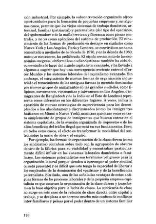 ción industrial. Por ejemplo, la subcontratación organizada ofrece
oportunidades para la formación de pequenas empresas y, en algunos casos, permite que los viejos sistemas de trabajo doméstico, artesanal, familiar (patriarcal) y paternalista (dei tipo dei «padrino»,
dei «gobernadon o de la mafia) revivan y florezcan como piezas centrales, y no ya como apéndices dei sistema de producción. El renacimiento de las formas de producción «a destajo» en ciudades como
Nueva York y Los Angeles, Paris y Londres, se convirtió en un tema
comentado a mediados de la década de 1970, y en la década de 1980,
más que contraerse, ha proliferado. El rápido crecimiento de las economías «negras», «informales» o «clandestinas» también ha sido documentado a lo largo dei mundo capitalista avanzado, y ha llevado a
algunos a sugerir que hay una convergencia creciente entre el «Tercer Mundo» y los sistemas laborales dei capitalismo avanzado. Sin
embargo, e1 surgimiento de nuevas formas de organizacián industrial o el renacimiento de las antiguas formas (a menudo dominadas
por nuevos grupos de inmigrantes en las grandes ciudades, como filipinos, surcoreanos, vietnamitas y taiwaneses en Los Angeles, o inmigrantes de Bangladesh y de la India en el Este de Londres) representa cosas diferentes en los diferentes lugares. A veces, indica la
aparición de nuevas estrategias de supervivencia para los desempleados o los absolutamente discriminados (como los inmigrantes
haitianos en Miami o Nueva York), mientras que otras veces se trata simplemente de grupos de inmigrantes que buscan entrar en el
sistema capitalista, de la evasión organizada de impuestos o de los
altos beneficios dei tráfico ilegal que está en sus fundamentos. Pero,
en todos estos casos, el efecto es transformar la modalidad dei control sobre la mano de obra y el empleo.
Por ejemplo, las formas de organización de la elase obrera (como
los sindicatos) contaban sobre todo con la agrupación de obreros
dentro de la fábrica para su viabilidad y encontraban particularmente difícil influir en los sistemas laborales domésticos o familiares. Los sistemas paternalistas son territorios peligrosos para la
organización laboral porque tienden a corromper al poder sindical
(si está presente) y es difícil que este tenga la capacidad de liberar a
los empleados de la dominación dei «padrino- y de la beneficencia
paternalista. Sin duda, una de las seüaladas ventajas de estas antiguas formas de los procesos laborales y de la pequena empresa capitalista es que socavan la organización de la elase obrera y transforman la base objetiva para la lucha de elases. La conciencia de clase
no surge en este caso de la relación de elase directa entre capital y
trabajo, y se desplaza a un terreno mucho más confuso de conflictos
inter-familiares y peleas por el poder dentro de un sistema familiar

176

 