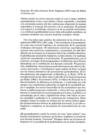 blemente. El crítico literario Terry Eagleton (1987) trata de definir
el término así:
«Existe quizás un cierto consenso según el cual el típico artefacto
posmodernista es leve, auto-irônico y hasta esquizoide; y reacciona
a la autonomía austera deI alto modernismo adaptando de manera

imprudente ellenguaje del comercio y de la mercancia. Su posición
con respecto a la tradición cultural es la de un pastiche irreverente,
y su artificial superficialidad socava toda solemnidad metafísica, en
ocasiones mediante una estética brutal de suciedad y shock».
Con una óptica más positiva, los redactores de la revista de arquitectura PRECIS 6 (1987, págs. 7-24) consideran al posmodernismo como una reacción legítima a la «monotonia» de la concepción
modernista del mundo. «El modernismo universal, concebido por lo
general como positivista, tecnocéntrico y racionalista, ha sido identificado con la creencia en el progreso lineal, las verdades absolutas,
la planificación racional de regímenes sociales ideales y la uniformización deI conocimiento y la producción». EI posmodernismo, por el
contrario, privilegía <da heterogeneidad y la diferencia como fuerzas
liberadoras en la redefinición del discurso cultural». Fragmentación, indefinición y descreimiento profundo respecto de todos los discursos universales o «totalizantes- (para utilizar la frase en boga)
son las marcas distintivas del pensamiento posmodernista. El redescubrimiento del pragmatismo en filosofia (p. ej. Rorty, 1979), la
transformación de las ideas sobre la filosofia de la ciencia propuesta
por Kuhn (1962) y Feyerabend (1975), el énfasis de Foucault en la
discontinuidad y la diferencia en la historia, y el prívilegío que este
otorga a «las correlaciones polimorfas en lugar de la causalidad simpIe o compleja», los nuevos desarrollos de las matemáticas que destacan la indeterminación (catástrofe y teoría deI caos, geometría
fractal), la reaparición de la preocupación por la ética, la política y la
antropología, por el valor y dignidad del «otro», todo indica un cambio extendido y profundo en la «estructura deI sentimiento». Estos
ejemplos tienen en común un rechazo por los «meta-relatos» (grandes interpretaciones teóricas de aplicación universal), lo que lleva a
Eagleton a completar su descripción deI posmodernismo de este
modo:
«El posmodernismo sefiala la muerte de estos "meta-relatos" cuya
función secretamente terrorista era fundar y legitimar la ilusión de
una historia humana "universal". Estamos ahora en el proceso de

despertar de la pesadilla de la modernidad, con su razón manipula-

23

 