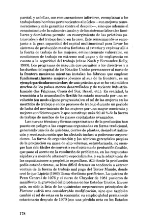 parcial, y así ellas, con remuneraciones inferiores, reemplazan a los
trabajadores hombres pertenecientes al núcleo ------eon mejores remuneraciones y más garantías contra el despido-, sino que además el
renacimiento de la subcontratación y de los sistemas laborales familiares y domésticos permite un resurgimiento de las prácticas patriarcales y dei trabajo hecho en la casa. Este renacimiento es semejante a la gran capacidad dei capital multinacional para llevar los
sistemas de producción masiva fordistas al exterior y explotar alli a
la fuerza de trabajo de las mujeres, eminentemente vulnerable, en
condiciones de trabajo en extremo mal pagas y de negligencia en
cuanto a la seguridad dei trabajo (véase Nash y Fernandez-Kelly,
1983). Los programas de maquila que permiten a los directivos y a
los duefios dei capital de los Estados Unidos permanecer ai norte de
la frontera mexicana mientras instalan las fábricas que emplean
fundamentalmente mujeres jóvenes ai sur de la frontera, es un
ejemplo particularmente claro de una práctica que se ha extendido a
muchos de los países menos desarrollados y de reciente industrialización (las Filipinas, Corea dei Sur, Brasil, etc.). En realidad, la
transición a la acumulación fiexibJe ha estado marcada por una revolución (en modo aíguno progresista) en el rol de las mujeres en los
mercados de trabajo y en los procesos de trabajo durante un periodo
de lucha del movimiento de las mujeres por una mayor conciencia y
mejores condiciones para lo que constituye más del 40 % de la fuerza
de trabajo de muchos de los países capitalistas avanzados.
Las nuevas técnicas y formas organizativas de la producción han
puesto en peligro a las empresas organizadas en forma tradicional,
generando una ola de quiebras, cierres de plantas, desindustrialización y reestructuración que ha afectado incluso a poderosas corporaciones. La forma de organización y las técnicas gerenciales propias
de la producción en masa de alto volumen, estandarizada, no siempre han sido fáciles de convertir en el sistema de producción flexible,
que pone el acento en la resolución de problemas, en las respuestas
rápidas y a menudo altamente especializadas, y en la adaptación de
las capacitaciones a propósitos específicos. Al1í donde la producción
podia estandarizarse, se hizo difícil detener su tendencia a extraer
ventaja de la fuerza de trabajo mal paga dei Tercer Mundo, donde
creó lo que Lipietz (1986) llama «fordismo periférico». La quiebra de
Penn Central de 1976 y el cierre de Chrysler de 1981 pusieron de
manífiesto la gravedad dei problema en los Estados Unidos. En ese
país, no sólo la lista de las quinientas corporaciones principales de
Fortune sufrió una considerable modificación, sino que también
cambió el rol de estas en la economia: su empleo global permaneció
estacionaria después de 1970 (con una pérdida neta en los Estados

178

 