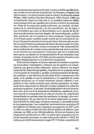 cios personales (que permaneció más o menos estable o perdió terreno), cuanto en los servicios al productor, las finanzas, el seguro y los
bienes raíces, y en otros sectores como la salud y la educación (véase
Walker, 1985; también Noye!le y Stanback, 1984; Daniels, 1985). La
interpretación exacta de todo esta (o, en realidad, hasta las definieiones básicas de lo que significa iin servieio) es motivo de controversia. Parte de la expansión puede atribuirse, por ejemplo, aI crecimiento de la subcontratación y de las consultorías, que da lugar a
que actividades que antes se desarro!laban en el interior de las firmas manufactureras (servieios legales, de comercialización, publicidad, secretaria, etc.) se realicen en otras empresas. Como veremos
en la Tercera parte, también puede ocurrir que la necesidad de acelerar el tiempo de rotación en el consumo haya determinado un cambio de acento desde la producción de bienes (la mayor parte de estas,
como cuchillos y tenedores, tienen un tiempo de vida sustancial) hacia la producción de eventos (como espectáculos que tienen un tiempo de rotación casi instantáneo). Cualquiera que sea la explicación
más exacta, un análisis de la transformación de las economías capítalistas avanzadas desde 1970 debe prestar especíal atencíón a este
notable desplazamíento en la estructura ocupacional.
Todo esto ha otorgado un interés especial a la iniciativa empresaria ínnovadora e «inteligente», realizada con los aportes y la complicídad de una gerencía bíen ínformada, activa y decísíva. La mayor
capacidad de dispersíón geográfica, la produccíón en pequena escala
y la búsqueda de mercados a medída no necesariamente ha !levado,
sin embargo, a una disminución del poder de las corporaciones. Sin
duda, en la medida en que la ínformacíón y la capacídad de tomar
rápidas decisiones en un medio altamente incierto, efimero y competitivo se han vuelto crucíales para obtener ganancías, la corporación bien organizada ha obtenido ventajas competitivas sobre las
pequenas empresas. A menudo, la «desregulación» (otra de las palabras clave de la era de la acumulacíón flexible) ha sígnificado un incremento de la monopolización (al cabo de una fase de competencía
íntensíficada) en sectores como las aerolineas, la energía y los servicios financieros. En un extremo de la escala empresaria, la acumu
lacíón flexible ha dado lugar a fusíones masivas y a diversíficaciones
de las corporaciones, Las compafi.ías norteamericanas gastaban 22
mil millones de dólares para comprarse mutuamente en 1977, pera
en 1981 esa cifra se había elevado a 82 mil millones de dólares, para
culminar, en 1985, en los 180 mil millones. Sí bien lasfusiones y las
adquisiciones declinaron en 1987, en parte como respuesta a la crisis del mercado accionario, el valor total no fue inferior a 165,8 mil
millones por 2.052 transacciones (según W. T. Grimm, consultora de

181

 