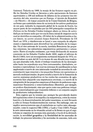 fusiones). Todavía en 1988, la mania de las fusiones seguia en pie.
En los Estados Unidos se llevaron a cabo operaciones de fusiones
equivalentes a 198 mil millones de dólares en los primeros tres trimestres dei ano, mientras que en Europa, el intento de Benedetti
-de Olivetti- de tomar posesión de la Union Générale de Bélgica,
un banco que controlaba cerca de un tercio de los activos productivos
de ese pais, indicaba la expansión global de la manía de fusión. La
mayor parte de los empleados por las 500 principales cornpafiias de
Fortune en los Estados Unidos trabajan ahora en líneas de activídad que no tienen nada que ver eon la línea inicial de negocias eon la
cual se identifica su compafiia. «EI deber de la administración es hacer dinero, no acero» anunciá J ames Roderick, Presidente de US
Steel, en 1979, y rapidamente se lanzó a una campana de adquisicianes y expansiones para diversificar las actividades de la compafiía. En el otro extremo de la escala, también florecieron las pequenas empresas, las estructuras organizativas patriarcales y artesanales. Hasta el empleo autônomo, que venía declinando de manera
constante en los Estados Unidos desde 1950, según el informe de
Reich (1983), tuvo un resurgimiento sustancial después de 1972, expandiéndose en más dei 25 % en menos de una década (una tendencia que abarcaba todo, desde el trabajo transitorio de los desempleados hasta los consultores muy bien remunerados, disenadores, artesanos y especialistas). Los nuevos sistemas de coordinación se han
implantado a través de una intrincada variedad de acuerdos de subcontratación (que conectan a las pequenas firmas eon operaciones a
menudo multinacionales, de gran escala) a través de la formación de
nuevos conjuntos productivos en los cuales las economías de aglomeración han adquirido una importancia creciente, o a través de la
integración de las pequenas empresas ai dominio de poderosas organizaciones financieras y comercializadoras (Benetton, por ejernplo,
no produce directamente, sino que opera como una poderosa máquina de comercialización que transmite órdenes a un conjunto amplio
de productores independientes).
Esto sugiere que la tensión que siempre ha prevalecido dentro
dei capitalismo entre el monopolío y la competencia, entre la centralización y la descentralízación dei poder económico, se está llevando
a cabo en formas fundamentalmente nuevas. Sin embargo, esto no
implica necesariamente que el capitalismo se vuelva más «desorganizado», como lo sugieren Offe (1985), y Lash y Urry (1987). Porque
lo más interesante on la situación actual es la forma en que el capitalismo se organiza de manera más ajustada a través de la diversificación, la movílldad geográfica y la flexibilidad de los mercados de
trabajo, los procesos laborales y los mercados de consumo, todo esto

182

 