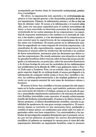 acornpafiado por fuertes dosis de innovación institucional, productiva y tecnológica.
En efecto, la organización más ajustada y la centralización implosiva se han logrado gracias a dos desarrollos paralelos de la mayor importancia. Primero, la información precisa y ai día es hoy un
bien de altisimo valor. El acceso a la información y el control sobre
ella, junto con una gran capacidad para el análisis instantáneo de
datos, se han convertido en elementos eseneiales de la coordinaeión
centralizada de los vastos intereses de las corporaciones. La capaeidad de respuesta instántanea a los cambios en el mercado de valores, a las modas y gustos, y a los movimientos de la competencia es
más esencial para la supervivencia de las corporaciones de lo que
fue antes con el fordísmo. El acento puesto en la información también ha engendrado un vasto conjunto de servieios empresarios y de
consultorias de alta especialización, capaces de proporcionar la información ai minuto sobre las tendencias del mercado y los análisis
de datos instantáneos, necesarios para las decisiones que deben tomar las corporaciones. Ha creado asimismo una situación en la cual
los grandes beneficios deben hacerse sobre la base dei acceso privilegiado a la información, en particular, sobre los mercados fmancieros
y de dívisas (testigo de esto son los escándalos de los «informantes»
que proliferaron en la década de 1980 y que golpearon tanto a Nueva York como a Londres). Pero, en un sentido, esto es solamente la
parte superior ilegal de un iceberg donde el acceso privilegiado a la
información de cualquier indole (como el know-how cientifico y técnico, las politicas gubernamentales y los cambios politicos) se convierte en un aspecto esencial de una toma de decisiones exitosa y
lucrativa.
El acceso ai know-how cientifico y técnico siempre ha sido importante en la lucha competitiva pero, aquí también, podemos advertir
una renovación deI interés y el énfasis, porque en un mundo de gustos y necesidades rápidamente cambiantes y de sistemas de produeción flexibles (entendidos como opuestos ai mundo relativamente
estable dei fordísmo estandarizado), el acceso a la última técnica, ai
último producto, al último descubrimiento cientifico, entraiía la posibilidad de apoderarse de una gran ventaja competitiva. El eonocimiento mismo se convierte en una mercancía clave, producida y
vendida aI mejor postor, en condiciones que están cada vez más organizadas sobre una base competitiva. Las universidades y los institutos de investigación compiten ferozmente por el personal, asi como por ser los primeros en patentar los nuevos descubrimientos
cientificos (el primero en conseguir la vacuna para el virus dei sida
seguramente obtendrá un importante beneficio, como lo reconoce

183

 
