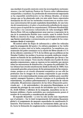 con claridad el acuerdo existente entre los investigadores norteamericanos y los deI Instituto Pasteur de Francia sobre informaciones
compartidas y royalties). La producción de conocimiento organizada
se ha expandido notablemente en las últimas décadas, aI mismo
tiempo que se ha planteado cada vez más sobre bases comerciales
(testimonio de ello son las incómodas transiciones en muchos siste-

mas universitarios deI mundo capitalista desarrollado, de una tutoria deI conocimiento y el saber a la producción subsidiaria de conoci-

miento para el capital de las corporaciones). Elfamoso Stanford Silicon Valley o las conexiones industriales de «alta tecnologia» MITBoston Ruta 128 son configuraciones muy nuevas y especiales de la
era de la acumulación fiexible (aun cuando, como lo sefiala David
Noble en America by design, muchas universidades norteamericanas fueron construidas y promocionadas por el capital de las corporaciones desde el comienzo).
EI control sobre los flujos de información y sobre los vehículos
para la propagación deI gusto y la cultura populares se ha vuelto
también un arma vital en la lucha competitiva. La asombrosa concentración deI poder económico en la edición de libros (donde el 2 %
de los editores controlan el 75 % de los libros que se publican en los
Estados Unidos), los medios y la prensa no puede explicarse simplemente en función de las condiciones de producción que llevan a las
fusiones en e80S campos. Tiene mucha relación con e1 poder de otras
grandes corporaciones, como se expresa en los controles que ejercen

sobre los mecanismos de distribución y los gastos de publicidad. Estos últimos han crecido notablemente desde la década de 1960 y han
consumido grandes proporciones de los presupuestos de las corporaciones, porque en un mundo altamente competitivo no son sólo los
productos sino la imagen de la misma corporación la que resulta
esencial, en la comercializacián misma pero también para suscribir
capital, conseguir fusiones y obtener ventajas en la producción de

conocimiento, en politica gubernamental y la promoción de valores
culturales. EI patrocinio corporativo de las Artes (Exposición patrocinada por...), de universidades y de proyectos filantrópicos, es el
extremo de prestigio de una escala de actividades que lo abarca todo, desde folletos e informes de la compafiia, maniobras en las relaciones públicas y hasta escándalos que constantemente ponen el
nombre de la compaiiía a consideración deI público.
EI segundo desarrollo -y este ha sido mucho más importante
que el primem- fue la total reorganización deI sistema financiero
global y el surgimiento de mayores capacidades de coordinación financiera. Nuevamente, ha habido un movimiento doble; por un lado, hacia la formación de conglomerados e intermediarios financie-

184

 