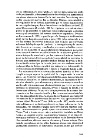 ros de extraordinario poder global, y, por otro lado, hacia una acelerada proliferación y descentralización de actividades y comentes financieras a través de la creación de instrumentos fmancieros y mercados totalmente nuevos, En los Estados Unidos, esto significó la
desregulación de un sistema financiero que ha estado rigurosamente restringido siempre, desde las reformas de la década de 1930. EI
Hunt Commission Report de 1971 fue el primor reconocimiento explicito de la necesidad de reformas como condición para la supervivencia y el crecimiento deI sistema econômico capitalista. Después
de los traumas de 1973, la presión para la desregulación financiera
ganó fuerza durante esa década y para 1986 habia doblegado a todos los centros financieros mundiales (por ejemplo, las celebradas
reformas dei «big-bang- de Londres). La desregulación y la innovación financiera -largos y complicados procesos- se habían convertido en ese momento en una condición de supervivencia para cualquier centro financiero mundial dentro de un sistema global altamente integrado, coordinado por las telecomunicaciones instantáneas. La formación de un mercado de valores global, de mercados de
futuros para mercancias globales (incluso deuda), de divisas y de intermediación entre tipos de interés, junto con una acelerada movilidad geográfica de fondos, significó, por primera vez, la formación de
un único mercado mundial para el dinero y el crédito (figura 2.11).
La estructura de este sistema financiero mundial es hoy tan
complicada que supera la posibilidad de comprensión de mucha
gente. Las fronteras entre funciones distintas, como las operaciones
bancarias, el cambio, los servieios financieros, la financiación de viviendas, el crédito para el consumo y elementos semejantes se han
vuelto cada vez más porosas, al mismo tiempo que crecen los nuevos
mercados de mercancías, acciones, divisas o futuros de deuda, que
descuentan el tiempo futuro en el tiempo presente de maneras desconcertantes. La computarización y las comunicaciones electrónicas han consolidado la importancia de la coordinación internacional
instantánea de los movimientos financieros. «Las operaciones bancarias», dijo el Financiai Times (8 de mayo de 1987), «cada vez son
más indiferentes a los limites de tiempo, de lugar y de dinero». En la
actualidad, «un comprador inglés puede obtener una hipoteca japonesa, un norteamericano puede operar con su cuenta bancaria de
Nueva York a través de un cajero automático instalado en Hong
Kong; y un inversor japonês puede comprar acciones en un banco escandinavo con base en Londres cuyos activos están denominados en
libras esterlinas, dólares, marcos alemanes y francos suizos». Este
mundo «asombroso» de las altas finanzas abarca una diversidad
igualmente asombrosa de actividades cruzadas, en las que los ban-

185

 