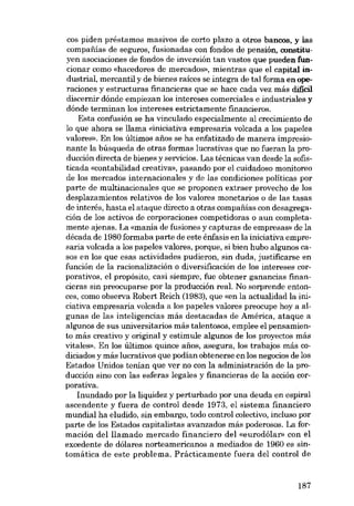 cos piden préstamos masivos de corto plazo a otros bancos. y las
compafiías de seguros, fusionadas con fondos de pensión, constituyen asociaciones de fondos de inversión tan vastos que pueden funcionar como «hacedores de mercados», mientras que el capital industrial, mercantil y de bienes raíces se integra de tal forma en operaciones y estructuras financieras que se hace cada vez más difícil
discernir dónde empiezan los intereses comerciales e industriales y
dónde terminan los intereses estrictamente financieros.
Esta confusión se ha vinculado especialmente aI crecimiento de
lo que ahora se 11ama «iniciativa empresaria volcada a los papeles
valores». En los últimos anos se ha enfatizado de manera impresionante la búsqueda de otras formas lucrativas que no fueran la producción directa de bienes y servieios. Las técnicas van desde la sofisticada «contabilidad creativa», pasando por el cuidadoso monitoreo
de los mercados internacionales y de las condiciones políticas por
parte de multinacionales que se proponen extraer provecho de los
desplazamientos relativos de los valores monetarios o de las tasas
de interés, hasta el ataque directo a otras compafiias con desagregación de los activos de corporaciones competidoras o aun completamente ajenas. La «mania de fusiones y capturas de empresas» de la
década de 1980 formaba parte de este énfasis en la iniciativa empresaria volcada a los papeles valores, porque, si bien hubo algunos casos en los que esas actividades pudieron, sin duda, justificarse en
función de la racionalizaeión o diversificación de los intereses corporativos, el propósito, casi siempre, fue obtener ganancias financieras sin preocuparse por la producción real. No sorprende entonces, como observa Robert Reich (1983), que «en la actualidad la inieiativa empresaria volcada a los papeles valores preocupe hoy a algunas de las inteligencias más destacadas de América, ataque a
algunos de sus universitarios más talentosos, emplee el pensamiento más creativo y original y estimule algunos de los proyectos más
vitales», En los últimos quince anos, asegura, los trabajos más codiciados y más lucrativos que podían obtenerse en los negocios de los
Estados Unidos tenían que ver no con la administración de la producción sino con las esferas legales y financieras de la acción corporativa.
Inundado por la liquidez y perturbado por una deuda en espiral
ascendente y fuera de control desde 1973, el sistema financiero
mundial ha eludido, sin embargo, todo control colectivo, incluso por
parte de los Estados capitalistas avanzados más poderosos. La formación del llamado mercado financiero del «eurodólar- con el
excedente de dólares norteamericanos a mediados de 1960 es sintomática de este problema. Prácticamente fuera del control de

187

 