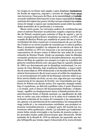 los riesgos en un frente más amplio y para desplazar rápidamente
los fondos de empresas, regiones y sectores de riesgo hacia zonas
más lucrativas. Gran parte dei flujo, de la inestabilidad y el torbellino puede atribuirse directamente a esta mayor capacidad de desplazamiento dei capital que parece olvidar casi por completo las restrieciones de tiempo y espacia que normalmente pesan sobre las actividades materiales de la producción y el consumo.
Hasta cierto punto, los crecientes poderes de coordinación que
posee el sistema financiera mundial han surgido a expensas del poder dei Estado nacional para controlar el flujo de capital y, por lo
tanto, su propia politica fiscal y monetaria. La ruptura, en 1971, dei
acuerdo de Bretton Woods que establecia el precio dei oro y la convertibilidad dei dólar constituyó el reconocimiento de que los Estados Unidos ya no tenían el poder de controlar por sí solos la politica
fiscal y monetaria mundial. La adopción de un sistema de tipos de
cambio flexibles en 1973 (en respuesta a los movimientos masivos
especulativos de divisas contra el dólar) fue una serial de la total
extinción de Bretton Woods. Desde ese momento, todos los Estados
nacionales quedaron a merced de la disciplina financiera, sea por los
efectos dei flujo de capitales (un ejemplo es el giro en la política dei
gobierno socialista francés ante una gran fuga de capitales después
de 1981) sea directamente por la disciplina institucional. La avenencia de Gran Bretafia, bajo el gobierno laborista, a tomar medidas de austeridad en 1976 obedeciendo a los dictados dei Fondo Monetario Internacional a fin de tener acceso ai crédito fue simplemente un reconocimiento dei poder de las finanzas externas sobre la política interna (babía sin duda, en este caso, algo más que una simple
conspiración de los «gnomos de Zurich», tan vilipendiados por el gobierno de Wilson una década antes). Por supuesto, siempre existió,
bajo el capitalismo, un delicado equilibrio entre el poder financiero
y el estatal, pero el fracaso dei keynesianismo-fordismo, evidentemente, significó un desplazamiento hacia el fortalecimiento dei capital financiero frente ai Estado nacíonal. La significaeión de todo
esta se vuelve aun más evidente si se la sitúa en el contexto de la
acelerada reduceión de los costos dei transporte y las comunicaciones, gracias a la introducción de los contenedores, los transportes de
carga jumbo-jet y las comunicaciones satelitales, que permiten comunicar instantáneamente a cualquier parte del mundo las instruceiones sobre producción y disefio. La industria que tradicionalmente había estado restringida a las fuentes de materia prima y a
los mercados locales podia desenvolverse más libremente. Desde
mediados de la década de 1970 en adelante, ha aparecido una amplia bibliografia que intenta seguir el desarrollo de la nueva división

189

 