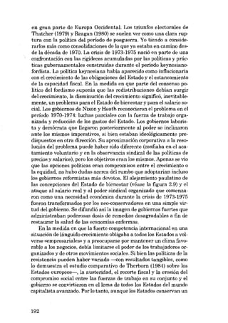 en gran parte de Europa Occidental. Los triunfos electorales de
Thatcher (1979) y Reagan (1980) se suelen ver como una clara ruptura con la política deI período de posguerra. Yo tiendo a considerarlos más como consolidaciones de lo que ya estaba en camino des-

de la década de 1970. La crisis de 1973-1975 nació en parte de una
confrontación con las rigideces acumuladas por las políticas y prácticas gubernamentales construidas durante el período keynesianofordista. La política keynesiana habia aparecido como inflacionaria
con el crecimiento de las obligaciones deI Estado y el estancamiento
de la capacidad fiscal. En la medida en que parte deI consenso político deI fordismo suponia que las redistribuciones debían surgir
deI crecimiento, la disminución deI crecimiento significó, inevitablemente, un problema para el Estado de bienestar y para el salario social. Los gobiernos de Nixon y Heath reconocieron el problema en el
período 1970-1974: luchas parciales con la fuerza de trabajo organizada y reducción de los gastos deI Estado. Los gobiernos laborista y demócrata que llegaron posteriormente aI poder se inclinaron
ante los mismos imperativos, si bien estaban ideológicamente predispuestos en otra dirección. Su aproximación corporativa a la reso-

lución deI problema puede haber sido diferente (confiaba en el acatamiento voluntario y en la observancia sindical de las políticas de
precios y salarios), pero los objetivos eran los mismos. Apenas se vio
que las opciones políticas eran compromisos entre e1 crecimiento o

la equidad, no hubo dudas acerca deI rumbo que adoptarian incluso
los gobiernos reformistas más devotos. EI alejamiento paulatino de
las concepciones deI Estado de bienestar (véase la figura 2.9) y el
ataque aI salario real y aI poder sindical organizado que comenzaron como una necesidad económica durante la crisis de 1973-1975
fueron transformados por los neo-conservadores en una simple vir-

tud deI gobierno. Se difundió así la imagen de gobiernos fuertes que
administraban poderosas dosis de remedios desagradables a fin de
restaurar la salud de las economías enfermas.
Eu la medida en que la fuerte competencia internacional en una

situación de lánguido crecimiento obligaba a todos los Estados a volverse «empresariales- y a preocuparse por mantener un clima favorable a los negocios, debía limitarse el poder de los trabajadores organizados y de otros movimientos sociales. Si bien las políticas de la
resistencia pueden haber variado --<oon resultados tangibles, como
lo demuestra el estudio comparativo de Therborn (1984) sobre los
Estados europeos-, la austeridad, el recorte fiscal y la erosión deI
compromiso social entre las fuerzas de trabajo en su conjunto y el
gobierno se convirtieron en ellema de todos los Estados deI mundo
capitalista avanzado. Por lo tanto, aunque los Estados conservan un

192

 