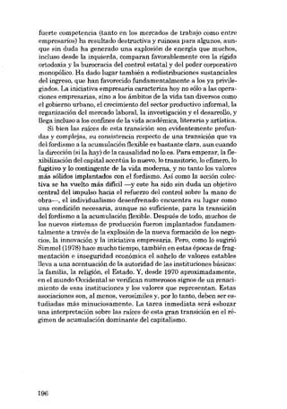 fuerte competencia (tanto en los mercados de trabajo como entre
empresarios) ha resultado destructiva y ruinosa para algunos, aunque sin duda ha generado una explosión de energía que muchos,
incluso desde la izquierda, comparan favorablemente con la rígida
ortodoxia y la burocracia del control estatal y deI poder corporativo
monopólico. fia dado lugar también a redistribuciones sustanciales
del ingreso, que han favorecido fundamentalmente a los ya privilegiados. La iniciativa empresaria caracteriza hoy no sólo a las operaciones empresarias, sino a los ámbitos de la vida tan diversos como
el gobierno urbano, el crecimiento del sector productivo informal, la
organización del mercado laboral, la investigación y el desarrollo, y
llega incluso a los confines de la vida académica, literaria y artistica.
Si bien las raíces de esta transición sou evidentemente profundas y complejas, su consistencia respecto de una transición que va
del fordismo a la acumulación flexible es bastante clara, aun cuando
la dirección (si la hay) de la causalidad no lo es. Para empezar, la flexibilización dcl capital acentúa lo nuevo, lo transitorio, lo efimero, lo
fugitivo y lo contingente de la vida moderna, y no tanto los valores
más sólidos implantados con el fordismo. Así como la acción colectiva se ha vuelto más dificil -y este ha sido sin duda un objetivo
central del impulso hacia el refuerzo del control sobre la mano de
obra->, el individualismo desenfrenado encuentra su lugar como
una condición necesaria, aunque no suficiente, para la transición
del fordismo a la acumulación flexible. Después de todo, muchos de
los nuevos sistemas de producción fueron implantados fundamentalmente a través de la explosión de la nueva formación de los negocias, la innovación y la iniciativa empresaria. Pero, como lo sugirió
Simmel (1978) hace mucho tiempo, también en estas épocas de fragmentación e inseguridad económica el anhelo de valores estables
lleva a una acentuación de la autoridad de las instituciones básicas:
la família, la religíón, el Estado. Y, desde 1970 aproximadamente,
en el mundo Occidental se verifican numerosos signos de un renacimiento de esas instituciones y los valores que representan. Estas
asociaciones son, al menos, verosímiles y, por lo tanto, deben ser estudiadas más minuciosamente. La tarea inmediata será esbozar
una interpretación sobre las raíces de esta gran transición en el régimen de acumulación dominante del capitalismo.

196

 