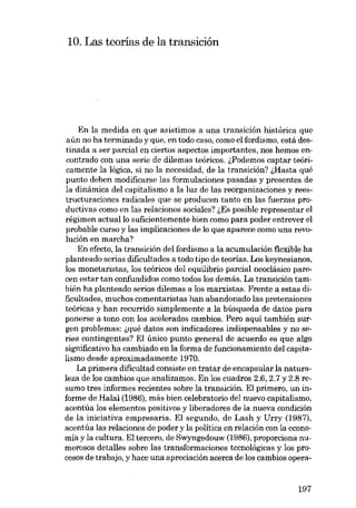 10. Las teorias de la transición

En la medida en que asistimos a una transición histórica que
aún no ha terminado y que, en todo caso, como el fordismo, está destinada a ser parcial en ciertos aspectos importantes, nos hemos encontrado con una serie de dilemas teóricos. lPodemos captar teóricamente la lógica, si no la necesidad, de la transición? ~Hasta qué
punto deben modificarse las formulaciones pasadas y presentes de
la dinámica del capitalismo a la luz de las reorganizaciones y reestructuraciones radicales que se producen tanto en las fuerzas productivas como en las relaciones sociales? ~Es posible representar el
régimen actuallo suficientemente bien como para poder entrever el
probable curso y las implicaciones de lo que aparece como una revolución eu marcha?
En efecto, la transición dcl fordismo a la acumulación flexible ha
planteado serias dificultades a todo tipo de teorias. Los keynesianos,
los monetaristas, los teóricos del equilibrio parcial neoclásico parecen estar tan confundidos como todos los demás. La transición también ha planteado serios dilemas a los marxistas. Frente a estas dificultades, muchos comentaristas han abandonado las pretensiones
teóricas y han recurrido simplemente a la búsqueda de datos para
ponerse a tono con los acelerados cambios. Pero aqui también surgen problemas: ~qué datos son indicadores indispensables y no series contingentes? El único punto general de acuerdo es que algo
significativo ha cambiado en la forma de funcionamiento del capitalismo desde aproximadamente 1970.
La primera dificultad consiste en tratar de encapsular la naturaleza de los cambios que analizamos. En los cuadros 2.6, 2.7 y 2.8 resumo tres informes recientes sobre la transición. EI primero, un informe de Halal (1986), más bien celebratorio deI nuevo capitalismo,
acentúa los elementos positivos y liberadores de la nueva condición
de la iniciativa empresaria. El segundo, de Lash y Urry (1987),
acentúa las relaciones de poder y la política en relación con la economía y la cultura. El tercero, de Swyngedouw (1986), proporciona numerosos detalles sobre las transformaciones tecnológicas y los procesos de trabajo, y hace una apreciación acerca de los cambias opera-

197

 