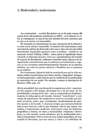2. Modernidad y modernismo

«La modernidad ---escribió Baudelaire en su fecundo ensayo «EI
pintor de la vida moderna» (publicado en 1863)--- es lo efimero, lo veloz, lo contingente; es una de las dos mitades dei arte, mientras que
la otra es lo eterno y lo inrnutable».
Mi intención es concentrarme en esta vinculación de lo efimero y
lo veloz eon lo eterno e inmutable. La historia deI modernismo como
movimiento estético ha fluctuado entre una y otra cara de esta doble
formulación, haciéndola aparecer como si pudiera -seiialó en un
momento Lionel Trilling (1966)--- hacer girar el significado hasta
colocarlo en dirección ôpuesta. Creo que, apropiándonos deI sentido
de tensión de Baudelaire, podremos entender mejor algunos de los
significados contradictorios que se atribuyen al modernismo y algunas de las corrientes extraordinariamente diversas de la práctica
artística, así como los juicios estéticos y filosóficos que se postulan
en su nambre.
Por el momento, dejaré de lado la cuestión de por qué la vida moderna podría caracterizarse por tanto cambio y fugacidad. Aunque,
en líneas generales, nadie discute que la condición de la modernidad
se caracterice de ese modo. Por ejemplo, veamos la descripción de
Berman (1982, pág, 15):
«En la actualidad, hay una forma de la experiencia vital-s-experiencia dei espacio y dei tiempo, dei propio ser y de los otros, de las
posibilidades y riesgos de la vida- que es compartida por hombres y
mujeres de todas partes dei mundo. Llamaré "modernidad" a este
cuerpo de experiencia. Ser modernos es estar en un media que promete aventura. poder, goce, crecimiento, transformacián de nosotros mismos y del mundo. Y, al propio tiempo, que amenaza destruir
todo lo que tenemos, todo lo que sabemos, todo lo que somos. Los
medios y experiencias modernos atraviesan todas las fronteras
geográficas y étnicas, de clase y nacionalidad, religiosas e ideológicas; en este sentido, puede afirmarse que la modernidad une a
toda la humanidad. Pero se trata de una unidad paradójica, de una
unidad de desunión, que nos arroja a todos a un torbellino de

25

 
