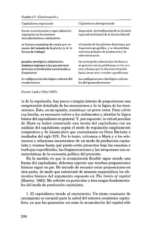 Cuadro 2.7 (Continuación.)

Capitalismo organizado

Capitalismo desorganizado

fuerte concentración y especialización
regionales en los sectores
manufactureros y extractivos

dispersión, diversificación de la división
espacial-territorial de la fuerza laboral

se buscan economías de escala por aumento deI tamaâo de la planta (y de la
fuerza de trabajo)

e] tamafio de las plantas disminuye por
dispersión geográfica, y se desarrollan
sistemas globales de producción y de
eubcontratación

grandes metrópolis industriales
dominan regiones a las que proveen
eervicios centralizados (comerciales y
financieros)

las metrópolis industriales declinan y
se generan serias problemas en los centros urbanos por la desconcentración
hacia áreas semi-rurales a periféricas

la configuración ideológico-cultural dei
«modernismo»

las configuraciones ideológico-culturales del «posmodemiemo»

Fuente: Lash y Urry (1987).

la de la regulación, hay pocos o ningún intento de proporcionar una
comprensión detallada de los mecanismos y de la lógica de las transiciones. Esto, en mi opinión, constituye un grave errar. Para cubrir
esa brecha, es necesario volver a los rudimentos y abordar la lógica
básica deI capitalismo en general. Y, por supuesto, la virtud peculiar
de Marx es haber construido una teoría del capitalismo con un
análisis deI capitalismo según el modo de regulación ampliamente
competitivo y de laissez-faire que encontramos en Gran Bretafia a
mediados deI sigla XIX. Por lo tanto, volvamos a Marx y a los «elementos y relaciones invariantes» de un modo de producción capitalista y veamos hasta qué punto están presentes bajo las escamas y
burbujas superficiales, las fragmentaciones y las irrupciones tan características de la economia política dei presente.
En la medida en que la acumulación flexible sigue siendo una
forma dei capitalismo, debemos esperar que muchas proposiciones
básicas sigan en pie. He tratado de resumir estas proposiciones en
otra parte, de modo que extractaré de manera esquemática los elementos básicos deI argumento expuesto en The limits of capital
(Harvey, 1982). Me referiré en particular a tres rasgos fundamentales dei modo de producción capitalista.
1. EI capitalismo tiende ai crecimiento. Un ritmo constante de
crecimiento es esencial para la salud dei sistema económico capitalista, ya que las ganancias así como la acumulación dei capital sólo

200

 