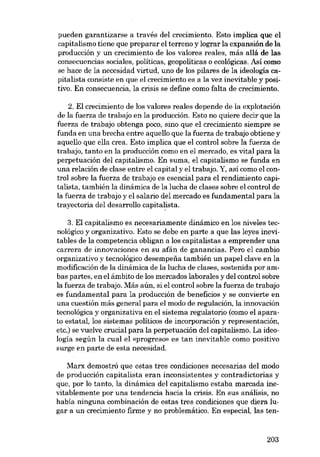 pueden garantizarse a través dei crecimiento. Esto implica que el
capitalismo tiene que preparar el terreno y lograr la expansión de la
producción y un crecimiento de los valores reales, más aliá de las
consecuencias sociales, políticas. geopolíticas o ecológicas. Así como

se hace de la necesidad virtud, uno de los pilares de la ideología capitalista consiste en que e1 crecimiento es a la vez inevitable y positivo. En consecuencia, la crisis se define como falta de crecimiento.

2. El crecimiento de los valores reales depende de la oxplotación
de la fuerza de trabajo en la producción. Esto no quiere decir que la
fuerza de trabajo obtenga poco, sino que el crecimiento siempre se
funda en una brecha entre aquello que la fuerza de trabajo obtiene y
aquello que ella crea. Esto implica que el control sobre la fuerza de
trabajo, tanto en la producción como en e1 mercado, es vital para la

perpetuación dei capitalismo. En suma, el capitalismo se funda en
una relación de clase entre e1capital y e1 trabajo. Y, asi como e1 con-

trol sobre la fuerza de trabajo es esencial para el rendimiento capitalista, también la dinámica de la lucha de clases sobre el control de
la fuerza de trabajo y el salario dei mercado es fundamental para la
trayectoria dei desarrollo capitalista.
3. El capitalismo es necesariamente dinámico en los niveles tecnológíco y organizativo. Esto se debe en parte a que las leyes inevitables de la competencia obligan a los capitalistas a emprender una
carrera de innovaciones en su afán de ganancias. Pero el cambio
organizativo y tecnológíco desempena también un papel clave en la
modificación de la dinâmica de la lucha de c1ases, sostenida por am-

bas partes, en el ámbito de los mercados laborales y dei control sobre
la fuerza de trabajo. Más aún, si el control sobre la fuerza de trabajo
es fundamental para la producción de beneficios y se convierte en
una cuestión más general para e1 modo de regulación, la innovación

tecnológíca y organizativa en el sistema regulatorio (como el aparato estatal, los sistemas políticos de incorporación y representación,

etc.) se vuelve crucial para la perpetuación dei capitalismo. La ideología según la cual el «progreso» es tan inevitable como positivo

surge en parte de esta necesidad.
Marx demostró que estas tres condiciones necesarias dei modo
de producción capitalista eran inconsistentes y contradictorias y

que, por lo tanto, la dinámica dei capitalismo estaba marcada inevitablemente por una tendencia hacia la crisis. En sus análisis, no

habia ninguna combinación de estas tres condiciones que diera lugar a un crecimiento firme y no problemático. En especial, las ten-

203

 