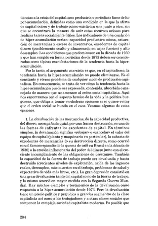 dencias a la crisis dol capitalismo producirian periódicas fases de hiper-acumulación, definidas como una condición en la que la oferta
de capital ocioso y de trabajo ocioso existirian una junto a otra, sin
que se encontrara la manera de unir estas recursos ociosos para
realizar tareas socialmente útiles. Los indicadores de una condición
de hiper-acurnulación serían: capacidad productiva ociosa, saturación de mercancías y exceso de inventarias, excedentes de capital
dinero (posiblemente oculto y almacenado en cajas fuertes) y alto
desempleo. Las condiciones que predominaron en la década de 1930
y que han surgido en forma periódica desde 1973 deben ser consideradas como típicas manifestaciones de la tendencia hacia la hiperacumulación.
Por lo tanto, el argumento marxista es que, en el capitalismo, la
tendencia hacia la hiper-acumulación no puede eliminarse. Es el
constante y eterno problema de cualquier modo de producción capitalista. Eu consecuencia, se trata de ver cómo la tendencia hacia la
hiper-acumulación puede ser expresada, contenida, absorbida o manejada de manera que no amenace aI orden social capitalista. Aquí
nos encontramos con el aspecto heroico de la vida y la politica burguesas, que obliga a tomar verdaderas opciones si se quiere evitar
que el orden social se hunda en el caos. Veamos algunas de estas
opciones.
1. La devaluación de las mercancias, de la capacidad productiva,
del dinero, acompaiiada quizá por una franca destrucción, es una de
las formas de enfrentar los excedentes de capital. En términos
simples, la devaluación significa «rebajar» o «cancelar» el valor del
equipo de capital (planta y maquinaria en particular), la subasta de
excedentes de mercancías (o su destrucción directa, como ocurrió
con el famoso episodio de la quema de café en Brasil en la década de
1930) o la erosión inflacionaria del poder del dinero junto con el creciente incumplimiento de las obligaciones de préstamos. También
la capacidad de la fuerza de trabajo puede ser devaluada y hasta
destruida (crecientes niveles de explotación, caída de los ingresos
reales, desempleo, más muertes en el trabajo, problemas de salud y
expectativa de vida más breve, etc.). La gran depresión consistió en
una gran devaluación tanto del capital como de la fuerza de trabajo,
y lo mismo ocurrió en mayor medida con la Segunda Guerra Mundial. Hay muchos ejemplos y testimonios de la devaluación como
respuesta a la hiper-acumulación desde 1973. Pero la devaluación
tiene un precio político y perjudica a grandes segmentos de la clase
capitalista así como a los trabajadores y a otras clases sociales que
componen la compleja sociedad capitalista moderna. Es posible que

204

 