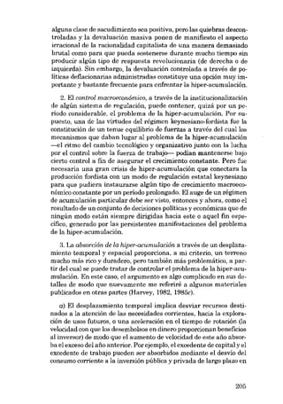 alguna clase de sacudimiento sea positiva, poro las quiebras descontroladas y la devaluación masiva ponen de manifiesto el aspecto
irracional de la racionalidad capitalista de una manera demasiado
brutal como para que pueda sostenerse durante mucho tiempo sin
producir algún tipo de respuesta revolucionaria (de derecha o de
izquierda). Sin embargo, la devaluación controlada a través de políticas deflacionarias administradas constituye una opción muy importante y bastante frecuente para enfrentar la hiper-acumulación.
2. EI control macroeconômico, a través de la institucionalización
de algún sistema de regulación, puede contener, quizá por un pe-

riodo considerable, el problema de la hiper-acumulación. Por supuesto, una de las virtudes deI régimen keynesiano-fordista fue la
constitución de un tenue equilibrio de fuerzas a través del cuallos
mecanismos que daban lugar al problema de la hiper-acumulación
----el ritmo deI cambio tecnológico y organizativo junto con la lucha
por el control sobre la fuerza de trabajo-i- podían mantenerse bajo
cierto contraI a fin de asegurar el crecimiento constante. Pera fue
necesaria una gran crisis de hiper-acumulación que conectara la
producción fordísta con un modo de regulación estatal keynesiano
para que pudiera instaurarse algún tipo de crecimiento macroeconómico constante por un periodo prolongado. El auge de un régimen
de acumulación particular debe ser visto, entonces y ahora, como el
resultado de un conjunto de decisiones políticas y económicas que de
ningún modo están siempre dirigidas hacia este o aquel fin especifico, generado por las persistentes manifestaciones del problema
de la hiper-acumulación.
3. La absorción de la hiper-acumulación a través de un desplazamiento temporal y espacial proporciona, a roi criterio, un terreno
mucho más rico y duradero, pera también más problemático, a par-

tir del cual se puede tratar de controlar el problema de la hiper-acumulación. En este caso, el argumento es algo complicado en sus detalles de modo que nuevamente me referiré a algunos materiales
publicados en otras partes (Harvey, 1982, 1985c).
a) El desplazamiento temporal implica desviar recursos destinados a la atención de las necesidades corrientes, hacia la exploración de usos futuros, o una aceleración en el tiempo de rotación (la

velocidad con que los desembolsos en dinero proporcionan beneficios
al inversor) de modo que el aumento de velocidad de este ano absorba el exceso del ano anterior. Por ejemplo, el excedente de capital y el
excedente de trabajo pueden ser absorbidos medíante el desvio del
consumo corriente a la inversión pública y privada de largo plazo en

205

 