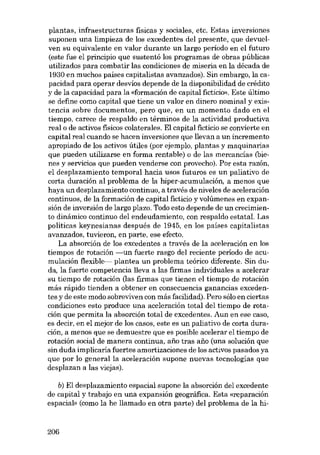 plantas, infraestructuras físicas y sociales, etc. Estas inversiones
suponen una limpieza de los excedentes dei presente, que devuelven su equivalente en valor durante un largo período en el futuro
(este fue el principio que sustentó los programas de obras públicas
utilizados para combatir las condiciones de miseria en la década de
1930 en muchos paises capitalistas avanzados). Sin embargo, la capacidad para operar desvíos depende de la disponibilidad de crédito
y de la capacidad para la «formación de capital fictício». Este último
se define como capital que tiene un valor en dinero nominal y existencia sobre documentos, pero que, en un momento dado en el
tiempo, carece de respaldo en términos de la actividad productiva
real o de activos físicos colaterales. El capital ficticio se convierte en
capital real cuando se hacen inversiones que llevan a un incremento
apropiado de los activos útiles (por ejernplo, plantas y maquinarias
que pueden utilizarse en forma rentable) o de las mercancías (bienes y servieios que pueden venderse con provecho). Por esta razón,
el desplazamiento temporal hacia usos futuros es un paliativo de
corta duracíón ai problema de la hiper-acumulación, a menos que
haya un desplazamiento continuo, a través de niveles de aceleración
continuas, de la formación de capital ficticio y volúmenes en expansión de inversión de largo plazo. Todo esta depende de un crecimiento dinámico continuo dei endeudamiento, con respaldo estatal. Las
políticas keynesianas después de 1945, en los países capitalistas
avanzados, tuvieron, en parte, ese efecto.
La absorción de los excedentes a través de la aceleración en los
tiempos de rotación -un fuerte rasgo dei reciente periodo de acumulación flexible- plantea un problema teórico diferente. Sin duda, la fuerte competencia lleva a las firmas individuales a acelerar
su tiempo de rotaeión (las firmas que tienen el tiempo de rotación
más rápido tienden a obtener en consecuencia ganancias excedentes y de este modo sobreviven con más facilidad). Pera sólo en ciertas
condiciones esto produce una aceleración total del tiempo de rotación que permita la absorción total de excedentes. Aun en ese caso,
es decir, en el mejor de los casos, este es un paliativo de corta duración, a menos que se demuestre que es posible acelerar el tiempo de
rotación social de manera continua, ano tras ano (una solución que
sin duda implicaría fuertes amortizaciones de los activos pasados ya
que por lo general la aceleración supone nuevas tecnologías que
desplazan a las viejas).
b) El desplazamiento espacial supone la absorción dei excedente
de capital y trabajo en una expansión geográfica. Esta «reparación
espacial» (como la he llamado en otra parte) dei problema de la hi-

206

 