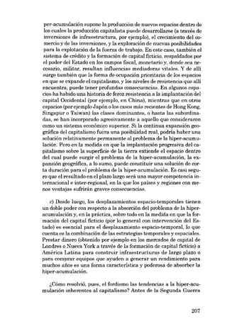 per-acumulación supone la producción de nuevos espacios dentro de
los cuales la producción capitalista puede desarrollarse (a través de
inversiones de iníraestructura, por ejemplo), e1 crecimiento del comercio y de las inversiones, y la exploración de nuevas posibilidades
para la explotación de la fuerza de trabajo. En este caso, también el
sistema de crédito y la formación de capital fictício, respaldados por
el poder dei Estado en los campos fiscal, monetario y, donde sea necesario, militar, resultan influencias mediadoras vitales. Y de allí
surge también que la forma de ocupación prioritaria de los espacios
en que se expande el capitalismo, y los niveles de resistencia que alli
encuentra, puede tener profundas consecuencias. En algunos espacios ha habido una historia de feroz resistencia a la implantación dei
capital Occidental (por ejemplo, en China), mientras que en otros
espacios (por ejemplo Japón o los casos más recientes de Hong Kong,
Singapur o Taiwan) las clases dominantes, o hasta las subordinadas, se han incorporado agresivamente a aquello que consideraron
como un sistema económico superior. Si la continua expansión geográfica dei capitalismo fuera una posibilidad real, podría haber una
solución relativamente permanente aI problema de la hiper-acumulación. Pero en la medida en que la implantación progresiva dei capitalismo sobre la superficie de la tierra extiende el espacio dentro
dei cual puede surgir el problema de la hiper-acumulación, la expansión geográfica, a lo sumo, puede constituir una solución de corta duración para el problema de la hiper-acumulación. Es casi seguro que el resultado en el plazo largo será una mayor competencia internacional e inter-regional, en la que los países y regiones con menos ventajas sufrirán graves consecuencias.
c) Desde luego, los desplazamientos espacio-temporales tienen
un doble poder con respecto a la absorción dei problema de la hiperacumulación y, en la práctica, sobre todo en la medida en que la formación dei capital ficticio (por lo general con intervención dei Estado) es esencial para el desplazamiento espacio-temporal, lo que
cuenta es la combinación de las estrategias temporales yespaciales.
Prestar dinero (obtenido por ejemplo en los mercados de capital de
Londres o Nueva York a través de la formación de capital ficticio) a
América Latina para construir infraestructuras de largo plazo o
para comprar equipos que ayuden a generar un rendimiento para
muchos anos es una forma característica y poderosa de absorber la
hiper-acumulación.

,;Cómo resolvió, pues, el fordismo las tendencias a la hiper-acumulación inherentes ai capitalismo? Antes de la Segunda Guerra

207

 