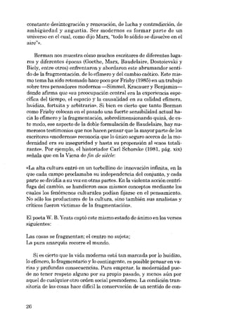 constante desintegración y renovación, de lucha y contradicción, de
ambigüedad y angustia. Ser modernos es formar parte de un
universo en el cual, como dijo Marx, "todo lo sólido se disuelve en el
aire?»,
Berman nos muestra cómo muchos escritores de diferentes lugares y diferentes épocas (Goethe, Marx, Baudelaire, Dostoievski y
Biely, entre otros) enfrentaron y abordaron este abrumandor sentido de la fragmentación. de lo efímero y dei cambio caótico. Este mismo tema ha sido retomado hace poco por Frisby (1985) en un trabajo
sobre tres pensadores modernos ---Simmel, Kracauer y Benjamindonde afirma que «su preocupación central era la experiencia específica dei tiernpo, el espacio y la causalidad en su calidad efimera,
huidiza, fortuita y arbitraria». Si bien es cierto que tanto Berman
como Frisby colocan en el pasado una fuerte sensibilidad actual hacia lo efímero y la fragmentación, sobredimensionando quizá, de este modo, ese aspecto de la doble formulación de Baudelaire, hay numerosos testimonios que nos hacen pensar que la mayor parte de los
escritores «modernos» reconocía que lo único seguro acerca de la modernidad era su inseguridad y hasta su propensión aI «caos totalizante», Por ejemplo, el historiador Carl Schorske (1981, pág. xix)
seiiala que en la Viena de [in. de siêcle:
«La alta cultura entró en un torbellino de innovación infinita, en la
que cada campo proclamaba su independencia dei conjunto, y cada
parte se dividía a su vez en otras partes. En la violenta acción centrífuga deI cambio, se hundieron esos mismos conceptos mediante los
cuales los fenómenos culturales podían fijarse en el pensamiento.
No sólo los productores de la cultura, sino también sus analistas y
críticos fueron víctimas de la fragmentación»,

EI poeta W. B. Yeats captó este mismo estado de ánimo en los versos
siguientes:
Las cosas se fragmentan; e1centro no sujeta;
La pura anarquía recorre e1 mundo.

Si es cierto que la vida moderna está tan marcada por lo huidízo,
lo efimero, lo fragmentario y lo contingente, es posible pensar en varias y profundas consecuencias. Para empezar, la modernidad puede no tener respeto alguno por su propio pasado, y menos aún por
aque1 de cualquier otro orden social premoderno. La condición transitoria de las cosas hace dificilla conservación de un sentido de con-

26

 