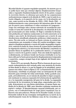 Mundial faltaba el aparato regulador apropiado, de manera que no
se podia hacer más que intentar algunos desplazamientos temporales y espaciales (fundamentalmente dentro de los paises, aunque
la inversión directa en ultramar por parte de las corporaciones
norteamericanas empezó en la década de 1920), y por lo tanto la solución obligada, en la mayoria de los casos, era la devaluación salvaje, como ocurrió en las décadas de 1930 y 1945. Desde 1945 -y
fundamentalmente como consecuencia del minucioso plan de tiempos de guerra para estabilizar e1 ardeu econámico de posguerra-vsurge una estrategia más o menos coherente de acumulación construida en torno dei control de la devaluación y la absorción de la hiper-acumulación por otros medias. Se !legó a controlar la devaluación producida por violentas oscilaciones en e1ciclo comercial y se la
redujo a una suerte de devaluación constante que a través de una
obsolescencia planificada planteaba problemas relativamente menores. Por otra parte, se instaurá un fuerte sistema de control macroeconámico que manejaba el ritmo del cambio tecnológico y organizativo (fundamentalmente a través dei poder monopólico corporativo), contenía la lucha de elases dentro de ciertos limites (mediante
la negociación colectiva y la intervención dei Estado) y mantenía en
grandes lineas el equilibrio de la producción masiva y el consumo
masivo a través de la gestión estatal. Pero este modo de regulación,
evidentemente, no hubiera tenído tan buenos resultados si no hubiera sido por la fuerte presencia de los desplazamientos temporales
y espaciales, aunque siempre bajo el ajo vigilante dei Estado intervencionista.
Hacia 1972, por ejemplo, Business Week se lamenta de que la economía norteamericana esté sentada sobre una montaria de deudas
(si bien desde la altura a la que ha !legado en la actualidad, parece
apenas una colina; véase la figura 2.13). La fmanciación de la deuda
keynesiana, concebida en principio como un instrumento de corta
duración para controlar los ciclos comerciales, había quedado atrapada, previsiblemente, en un intento de absorber la hiper-acumulación mediante la continua expansión de la formación de capital ficticio y la expansión consiguiente dei peso de la deuda. La expansión
constante de las inversiones de largo plazo, orquestadas por el Estado, demostraron ser una forma provechosa, al menos hasta mediados de la década de 1960, para absorber cualquier excedente de
capital o trabajo. EI desplazamiento espacial (combinado, por supuesto, con el endeudamiento de largo plazo) constituyó una influencia aún más poderosa. Dentro de los Estados Unidos, la transformación radical de las economias metropolitanas (a través de la
suburbanización tanto de las fábricas como de las viviendas), así

208

 
