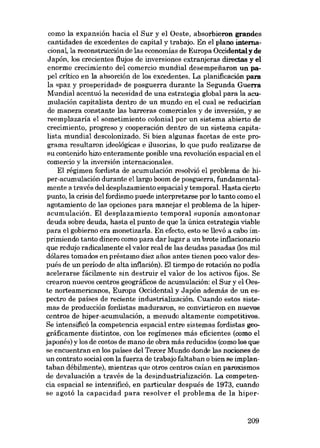 como la expansión hacia el Sur y el Oeste, absorbieron grandes
cantidades de excedentes de capital y trabajo. En el plano internacional, la reconstrucción de las economias de Europa Oceidentaly de
Japón, los crecientes flujos de inversiones extranjeras directas y el
enorme crecimiento del comercio mundial desempe:iiaron un papel crítico en la absorción de los excedentes. La planificación para
la «paz y prosporidad. de posguerra durante la Segunda Guerra
Mundial acentuó la necesidad de una estrategia global para la acumulación capitalista dentro de un mundo en el cual se reducirian
de manera constante las barreras comerciales y de inversión, y se
reemplazaría el sometimiento colonial por un sistema abierto de
crecimiento, progreso y cooperación dentro de no sistema capitalista mundial descolonizado. Si bien algunas facetas de este programa resultaron ideológicas e ilusorias, lo que pudo realizarse de
su contenido hizo enteramente posible una revolución espacial en el
comercio y la inversión internacionales.
El régimen fordista de acumulación resolvió el problema de hiper-acumulación durante el largo boom de posguerra, fundamentalmente a través deI desplazamiento espacial y temporal, Hasta cierto
punto, la crisis del fordismo puede interpretarse por lo tanto como el
agotamiento de las opciones para manejar el problema de la híperacumulación. El desplazamiento temporal suponía amontonar
deuda sobre deuda, hasta el punto de que la única estrategia viable
para el gobierno era monetizarla. En efecto, esto se llevó a cabo imprimiendo tanto dinero como para dar lugar a un brote inflacionario
que redujo radicalmente el valor real de las deudas pasadas (los mil
dólares tomados en préstamo diez anos antes tienen poro valor dospués de un período de alta inflación). El tiempo de rotación no podia
acelerarse fácilmente sin destruir el valor de los activos fijos. Se
crearon nuevos centros geográficos de acumulación: el Sur y el Oeste norteamericanos, Europa Occidental y Japón además de un espectro de países de reciente industrialización. Cuando estos sistemas de producción fordistas maduraron, se convirtieron en nuevos
centros de hiper-acumulación, a menudo altamente competitivos.
Se intensificó la competencia espacial entre sistemas fordistas geográficamente distintos, con los regimenes más eficientes (como el
japonês) y los de costos de mano de obra más reducidos (como los que
se encuentran en los países del Tercer Mundo donde las nociones de
un contrato social con la fuerza de trabajo faltaban o bien se implantaban débilmente), mientras que otros centros caían en paroxismos
de devaluación a través de la desindustrialización. La competencia espacial se intensificó, en particular después de 1973, cuando
se agotó la capacidad para resolver el problema de la hiper-

209

 