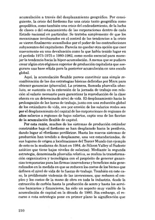 acumulación a través del desplazamiento geográfico. Por consiguiente, la crisis dei fordismo fue una crisis tanto geográfica como
geopolitica, como también una crisis dei endeudamiento, de la lucha
de elases o dei estancamiento de las corporaciones dentro de cada
Estado nacional en particular. Se trataba simplemente de que los
mecanismos involucrados en el control de las tendencias a la crisis
se vieron finalmente avasallados por el poder de las contradicciones
subyacentes deI capitalismo. Parecía no quedar otra opción que caer
nuevamente en una devaluación como la que había tenido lugar en
el período 1973-1975 o 1980-1982, como medio esencial para manejar la tendencia hacia la hiper-acumulación. A menos que se pudiera
crear algún otro régimen superior de producción capitalista que asegurara una base sólida para la posterior acumulación en una escala
global.
Aqui, la acumulación flexible parece constituir una simple recombinación de las dos estrategias básicas definidas por Marx para
obtener ganancias (plusvalia). La primera, llamada plusvalia absoluta, se sustenta en la extensión de la jornada de trabajo con relación al salario necesario para garantizar la reproducción de la clase
obrera en un determinado nivel de vida. EI desplazamiento hacia la
prolongación de las horas de trabajo, junto con una reducción global
de los estándares de vida, sea por erosión de los salarios reales sea
por el desplazamiento dei capital de las corporaciones de regiones de
altos salarios a regiones de bajos salarios, capta una de las facetas
de la acumulación flexible de capitaL
Por esta razón, muchos de los sistemas de producción estándar
construidos bajo el fordismo se han desplazado hacia la periferia,
dando lugar ai «fordismo periférico». Hasta los nuevos sistemas de
producción han tendido a desplazarse, una vez estandarizados, de
sus lugares de origen a localizaciones dei Tercer Mundo (un ejemplo
de esto es la mudanza de Atari en 1984, de Silícon Valley ai Sudeste
asiático que tiene bajos niveles de salarios). Mediante la segunda
estrategia, denominada plusvalía relativa, se realiza la transformación organizativa y tecnológica con el propósito de generar ganancias temporarias para las firmas innovadoras y beneficios más generalizados en la medida en que se reducen los costos de los bienes que
definen el nivel de vida de la fuerza de trabajo. También en este caso, la proliferante violencia de las inversiones, que reducen el empleo y los costos de la mano de obra en toda la industria, desde la
extracción de carbón hasta la producción de acero y hasta los servicios bancarios y financieros, ha sido un aspecto muy visible de la
acumulación de capital en la década de 1980. Sin embargo, el recurso a esta estrategia pane en primer plano la significación que

210

 