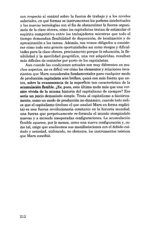 con respecto aI control sobre la fuerza de trabajo y a los niveles
salariales, en quê formas se instrumentan los poderes intelectuales
y las nuevas tecnologías con el fin de obstaculizar la fuerza organizada de la clase obrera, cómo los capitalistas tratan de estimular el
espírítu competitívo entre los trabajadores míentras que todo el
tiempo demandan flexibilidad de disposición, de localización y de
aproximación a las tareas. Además, nos vemos obligados a considerar cómo todo esta genera oportunidades así como riesgos y dificultades para la clase obrera, precisamente porque la educación, la flexibilidad y la movilidad geográfica, una vez adquiridas, resultan
más dificiles de controlar por parte de los capitalistas.
Aun cuando las condiciones actuales son muy diferentes en muchos aspectos, no es dificil ver cómo los elementos y relaciones invariantes que Marx consideraba fundamentales para cualquier modo
de producción capitalista aún brillan, quizá con más fuerza que antes, sobre la evanescencia de la superficie tan característica de la
acumulación flexible. i,Es, pues, esta última nada más que una versión vívida de la misma historia deI capitalismo de siempre? Ese
seria un juicio demasiado simple. Trata aI capitalismo a-históricamente, como un modo de producción no-dinâmico, cuando todo indica que el capitalismo (incluso el que analizó Marx en forma explícita) es una fuerza revolucionaria constante en la historia mundial,
una fuerza que perpetuamente re-formula el mundo otorgándole
nuevas y a menudo inesperadas configuraciones. La acumulación
flexihle aparece, por lo menos, como una nueva configuración y, como tal, exige que analícemos sus manifestaciones con el debido cuidado y seriedad, utilizando, no obstante, los instrumentos teóricos
que Marx concibió.

212

 