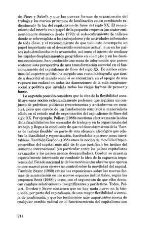 de Piore y Sabel), y que las nuevas formas de organización dei
trabajo y los nuevos princípios de localización están cambiando radicalmente la faz dei capitalismo de fines dei siglo XX. EI renacimiento dei interés en el papel de la pequena empresa (un sector eminentemente dinâmico desde 1970), el redescubrimiento de talleres
donde se sobreexplota a los trabajadores y de actividades informales
de toda clase, y el reconocimiento de que todo esto desempena un
papel importante eu el desarrollo econômico actual, aun en los países industrializados más avanzados, así como el intento de analizar
los rápidos desplazamientos geográficos en el empleo y en los destinos econômicos, han producido una masa de información que parece
sostener esta perspectiva de una transformacián esencial en el funcionamiento dei capitalismo de fines dei siglo XX. De ambos extremos dei espectro politico ha surgido una vasta bibliografia que tiende a describir el mundo como si se encontrara eu el apogeo de una
ruptura tan radical en todas las dimensiones de la vida econômicosocial y politica que invalida todas las viejas formas de pensar y
hacer.
La segunda posición considera que la idea de la flexibilidad constituye «una noción extremarlamente poderosa que legitima un conjunto de prácticas políticas» (reaccionarias y anti-obreras en esencia), pero que carece de un fundamento empírico o materialista
sólido en el estado real de organización dei capitalismo de fines dei
siglo XX. Por ejemplo, Pollert (1988) cuestiona efectivamente la idea
de la flexibilidad en los mercados de trabajo y en la organización dei
trabajo, y llega a la conclusión de que «el descubrimiento de la "fuerza de trabajo flexible" es parte de una ofensiva ideológica que celebra la duetilidad y repentización, haciéndolas aparecer como inevitables», También Gordon (1988) ataca la noción de movilidad hipergeográfica dei capital más allá de lo que justifican los hechos dei
comercio internacional (en particular entre los países capitalistas
avanzados y los países menos desarrollados). Gordon se muestra
especialmente interesado en combatir la idea de la supuesta impotencia dei Estado nacional (y de los movimientos obreros que operan
en ese marco) para ejercer un control sobre la movilidad dei capital.
También Sayer (1989) critica las exposiciones sobre las nuevas formas de acumulación en los nuevos espacios industriales, según las
proponen Scott (1988) y otros, con el argumento de que ellos destacan cambios relativamente insignificantes y periféricos. Todos, Pollert, Gordon y Sayer sostienen que no hay nada nuevo en la búsqueda, por parte dei capitalismo, de una mayor flexibilidad o ventaja de localización, y que los testimonios más importantes acerca de
cualquier cambio radical en el funcionamiento deI capitalismo son

214

 