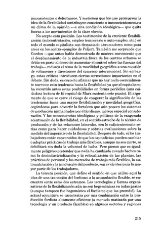 inconsistentes o defectuosos. Y sostienen que los que promueven la
idea de la flexibilidad contribuyen consciente o inconscientemente a
un clima de la opinión -a una condición ideológica- que quita
fuerza a los movimientos de la clase obrera.
No acepto esta posición. Los testimonios de la creciente flexibilización (subcontratación, empleo temporario o auto-empleo, etc.) en
todo el mundo capitalista son demasiado abrumadores como para
creer en los contra-ejemplos de Pollert. También me sorprende que
Gordon -que antes habia demostrado de manera convincente que
el desplazamiento de la industria fuera de los centros urbanos se
debia en parte aI deseo de aumentar el control sobre las fuerzas deI
trabajo- reduzca el tema de la movilidad geográfica a una cuestión
de volúmenes y direcciones del comercio internacional. Sin embargo, estas críticas introducen ciertas correcciones importantes en el
debate. Sin duda, es correcto afirmar que no hay nada esencialmente nuevo en esta tendencia hacia la flexibilidad 'Ia que el capitalismo
ha recorrido antes estas posibilidades en forma periódica (una cuidadosa lectura de El capital de Marx sustenta este punto). El argumento de que se corre el riesgo de exagerar la significación de las
tendencias bacia una mayor flexibilización 'I movilidad geográfica,
cegándonos para advertir la fortaleza que aún poseen los sistemas
de producción implantados por el fordismo, merece especial consideración. Y las consecuencias ideológicas 'I politicas de la exagerada
acentuación de la flexibilidad, en el sentido estrecho de la técnica de
producción 'I de las relaciones laborales, son lo suficientemente serias como para hacer cuidadosas y sobrias evaluaciones sobre la
medida deI imperativo de la flexibilidad. Después de todo, si los trabajadores están convencidos de que los capitalistas pueden cambiar
o adoptar prácticas de trabajo más flexibles, aunque no sea cierto, se
debilitará sin duda la voluntad de lucha. Pera pienso que es igualmente peligroso pretender que nada ha cambiado cuando hechos como la desindustrialización 'I la relocalización de las plantas, las
prácticas de personal 'I los mercados de trabajo más flexibles, la automatización y la innovación deI producto, son evidentes para la mayor parte de los trabajadores.
La tercera posición, que define el sentido en que utilizo aquí la
idea de una transición deI fordismo a la acumulación flexible, se encuentra entre estas dos extremos. Las tecnologias y formas organizativas de la flexibilización aún no son hegemónicas en todas partes
(aunque tampoco fue hegemónico el fordismo que las precedió). La
actual coyuntura se caracteriza por una combinación entre la producción fordista altamente eficiente (a menudo matizada por una
tecnologia y un producto flexibles) en algunos sectores 'I regiones

215

 