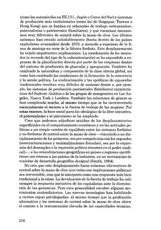 (como los automóviles en EE.UU., Japón o Corea deI Sur) y sistemas
de producción más tradicionales (como los de Singapur, Taiwan o
Hong Kong) que se fundan en relaciones de trabajo «artesanales»,
paternalistas o patriarcales (familiares), y que encarnan mecanismos muy diferentes de control sobre la mano de obra. Los últimos
sistemas han crecido indudablemente (hasta dentro de los países
capitalistas avanzados) desde 1970, a menudo a expensas de la linea de montaje en serie de la fábrica fordista. Este desplazamiento
ha tenido importantes implicaciones. La coordinación de los mercados (a menudo deI tipo de la subcontratacíón) se ha expandido a expensas de la planificación dírecta por parte de las empresas dentro
deI sistema de producción de plusvalía y apropiacíón. También ha
cambiado la naturaleza y composicíón de la clase obrera global, así
como han cambiado las condiciones de la formación de la conciencia
y la acción politica. La sindicalizacíón y las «políticas de izquierda»
tradicionales resultan muy dificiles de sostener frente a, por ejemplo, los sistemas de producción patriarcales (familiares) caracteristicos deI Sudeste Asiático o de los grupos de inmigrantes en Los Angeles, Nueva York y Londres. También las relaciones de género se
han complicado mucho, al mismo tiempo que se ha incrementado
esencialmente el recurso a la fuerza de trabajo de las mujeres. Por
estas razones, la base social para las ideologías de la libre iniciativa,
el paternalismo y el privatismo se ha ampliado.
Creo que podemos adjudicar muchos de los desplazamientos
superficiales en el comportamiento econômico y en las actitudes políticas a un simpie cambio de equilibrio entre los sistemas fordistas
y no-fordistas de control sobre la mano de obra -vinculado a un disciplinamiento de los primeros, sea por competencia eon los segundos
(reestructuraciones y racionalizaciones forzadas), sea por la expansión deI desempleo o la represión política (recortes en el poder sindical)--, a las relocalizacíones geográficas en países o regíones «perifériCOS» eon retorno a las patrias de la industria, en un movimiento de
«vaivén» de desarrollo geográfico desigual (Smith, 1984).
No creo que este desplazamiento hacia sistemas alternativos de
control sobre la mano de obra (con todas sus implicaciones políticas)
sea irreversible, sino que lo interpreto como una respuesta más bien
tradicional a la crisis. La devaluación de la fuerza de trabajo ha sido
siempre la respuesta instintiva de los capitalistas ante la disminución de las ganancias. Pero esta generalidad encubre algunos movimientos contradictorios. Las nuevas tecnologías han habilitado
a ciertas capas privilegiadas, aI mismo tiempo que la producción
alternativa y los sistemas de control sobre la mano de obra abren
el camino a la remuneración elevada de las capacidades técnicas,

216

 