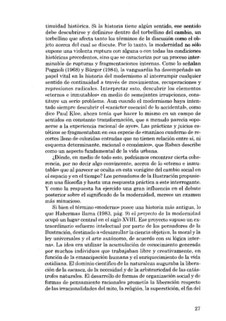 tinuidad histórica. Si la historia tiene algún sentido, ese sentido
debe descubrirse y definirse dentro dei torbellino dei cambio, un
torbellino que afecta tanto los términos de la discusión como el objeto acerca dei cual se discute. Por lo tanto, la modernidad no sólo
supone una violenta ruptura con alguna o con todas las condiciones
históricas precedentes, sino que se caracteriza por un proceso interminable de rupturas y fragmentaciones internas. Como lo serialan
Poggioli (1968) y Bürger (1984), la vanguardia ha desempenado un
papel vital en la historia dei modernismo ai interrumpir cualquier
sentido de continuidad a través de movimientos, recuperaciones y
represiones radicales. Interpretar esta, descubrir los elementos
«eternos e inrnutables» en medio de sernejantes irrupciones, constituye un serio problema. Aun cuando el modernismo haya intentado siempre descubrir el «caracter esencial de lo accidental», como
dice Paul Klee, ahora tenia que hacer lo mismo en un campo de
sentidos en constante transformación, que a menudo parecía «oponerse a la experiencia racional de ayer», Las prácticas y juicios estéticos se fragmentaban eu esa especie de (maníaco cuaderno de recortes lleno de coloridas entradas que no tienen relación entre si, ni
esquema determinante, racional o econômico», que Raban describe
como un aspecto fundamental de la vida urbana.
i,Dónde, en medio de todo esto, podríamos encontrar cierta coherencia, por no decir algo convincente, acerca de lo «eterno e inmutable» que al parecer se oculta en esta vorágine deI cambio social en
el espacio y en el tiempo? Los pensadores de la Ilustración propusieron una filosofia y hasta una respuesta práctica a este interrogante.
Y como la respuesta ha ejercido una gran influencia en el debate
posterior sobre el significado de la modernidad, merece un examen
más minucioso.
Si bien el término «moderno» posee una historia más antigua, lo
que Habermas llama (1983, pág. 9) el proyecto de la modernidad
ocupó un lugar central en el siglo XVIII. Ese proyecto supuso un extraordinario esfuerzo intelectual por parte de los pensadores de la
Ilustración, destinado a «desarrollar la ciencia objetiva, la moral y la
ley universales y el arte autônomo, de acuerdo con su lógica interna». La idea era utilizar la acumulación de conocimiento generada
por muchos individuos que trabajaban libre y creativamente, en
función de la emancipación humana y el enriquecimiento de la vida
cotidiana. Eldominio cientifico de la naturaleza auguraba la liberación de la escasez, de la necesidad y de la arbitrariedad de las catástrofes naturales, El desarrollo de formas de organización social y de
formas de pensamiento racionales prometía la liberación respecto
de las irracionalidades dei mito, la religión, la superstición, el fin dei

27

 